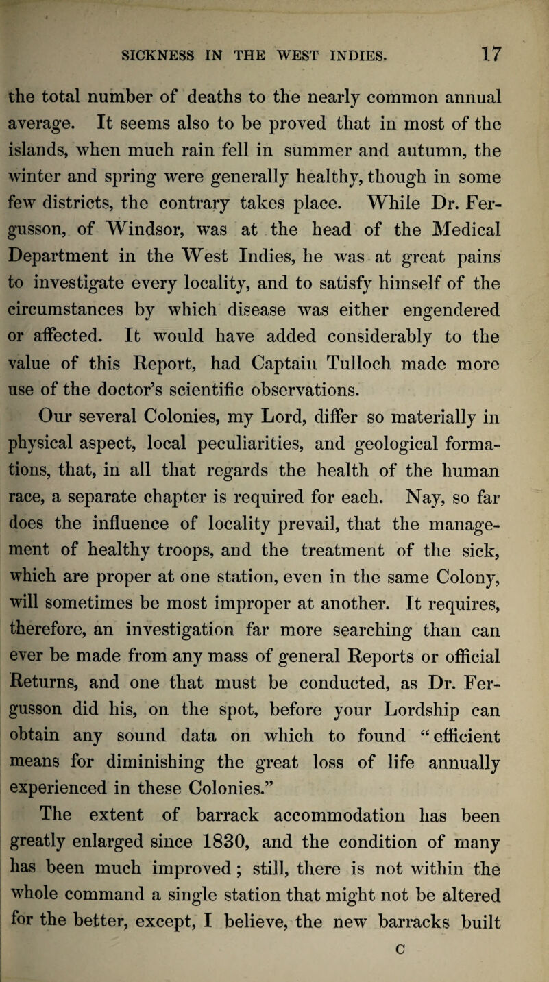 the total number of deaths to the nearly common annual average. It seems also to be proved that in most of the islands, when much rain fell in summer and autumn, the winter and spring were generally healthy, though in some few districts, the contrary takes place. While Dr. Fer- gusson, of Windsor, was at the head of the Medical Department in the West Indies, he was at great pains to investigate every locality, and to satisfy himself of the circumstances by which disease was either engendered or affected. It would have added considerably to the value of this Report, had Captain Tulloch made more use of the doctor’s scientific observations. Our several Colonies, my Lord, differ so materially in physical aspect, local peculiarities, and geological forma¬ tions, that, in all that regards the health of the human race, a separate chapter is required for each. Nay, so far does the influence of locality prevail, that the manage¬ ment of healthy troops, and the treatment of the sick, which are proper at one station, even in the same Colony, will sometimes be most improper at another. It requires, therefore, an investigation far more searching than can ever be made from any mass of general Reports or official Returns, and one that must be conducted, as Dr. Fer- gusson did his, on the spot, before your Lordship can obtain any sound data on which to found “efficient means for diminishing the great loss of life annually experienced in these Colonies.” The extent of barrack accommodation has been greatly enlarged since 1830, and the condition of many has been much improved; still, there is not within the whole command a single station that might not be altered for the better, except, I believe, the new barracks built c