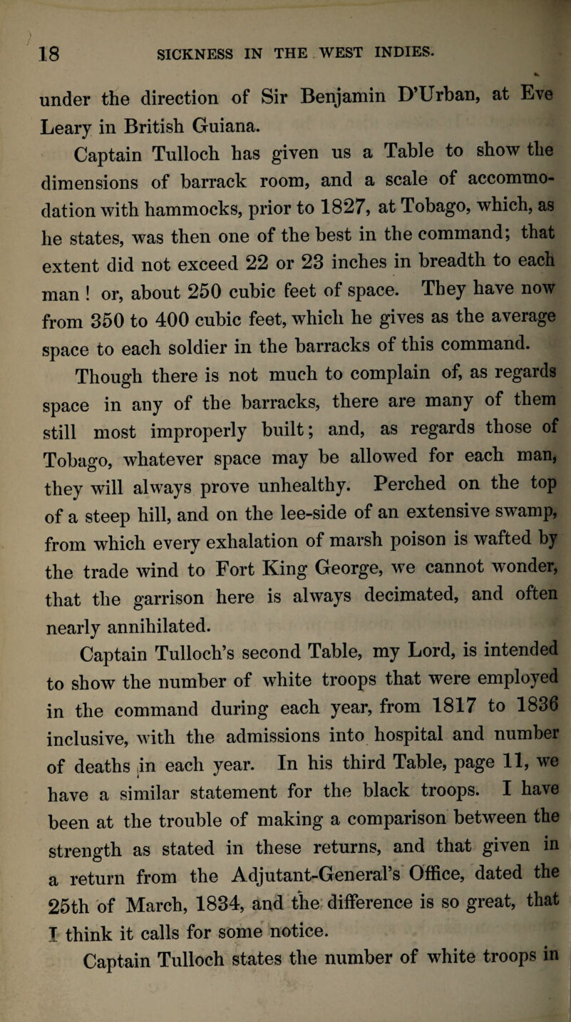 under the direction of Sir Benjamin D’Urban, at Eve Leary in British Guiana. Captain Tulloch has given us a Table to show the dimensions of barrack room, and a scale of accommo¬ dation with hammocks, prior to 1827, at Tobago, which, as he states, was then one of the best in the command; that extent did not exceed 22 or 23 inches in breadth to each man ! or, about 250 cubic feet of space. They have now from 350 to 400 cubic feet, which he gives as the average space to each soldier in the barracks of this command. Though there is not much to complain of, as regards space in any of the barracks, there are many of them still most improperly built; and, as regards those of Tobago, whatever space may be allowed for each man, they will always prove unhealthy. Perched on the top of a steep hill, and on the lee-side of an extensive swamp, from which every exhalation of marsh poison is wafted by the trade wind to Fort King George, we cannot wonder, that the garrison here is always decimated, and often nearly annihilated. Captain Tulloch’s second Table, my Lord, is intended to show the number of white troops that were employed in the command during each year, from 1817 to 1836 inclusive, with the admissions into hospital and number of deaths in each year. In his third Table, page 11, we have a similar statement for the black troops. I have been at the trouble of making a comparison between the strength as stated in these returns, and that given in a return from the Adjutant-General’s Office, dated the 25th of March, 1834, and the difference is so great, that T think it calls for some notice. Captain Tulloch states the number of white troops in