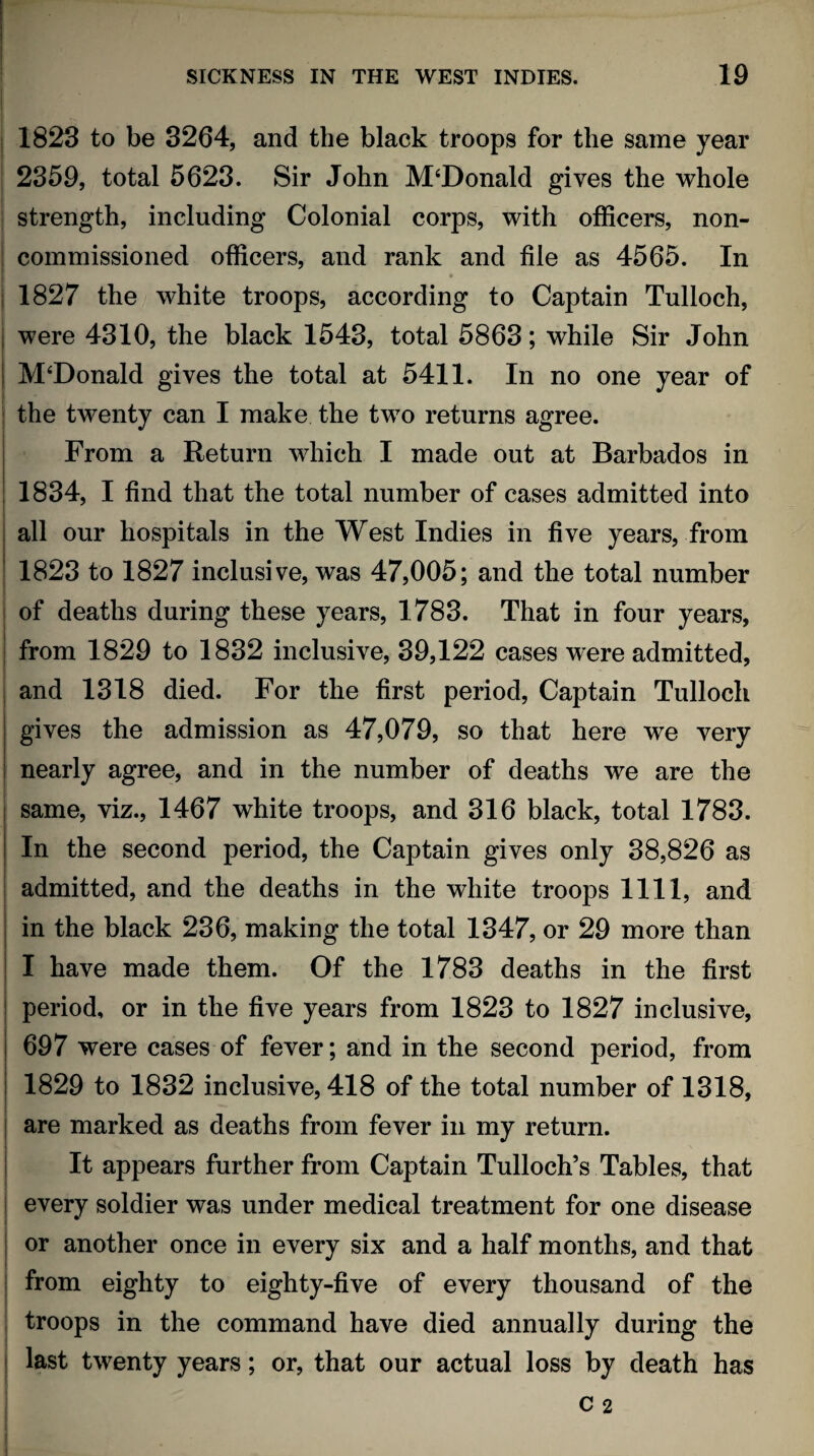 1823 to be 3264, and the black troops for the same year 2359, total 5623. Sir John M‘Donald gives the whole strength, including Colonial corps, with officers, non- j commissioned officers, and rank and file as 4565. In 1827 the white troops, according to Captain Tulloch, j were 4310, the black 1543, total 5863; while Sir John j M‘Donald gives the total at 5411. In no one year of the twenty can I make the two returns agree. From a Return which I made out at Barbados in 1834, I find that the total number of cases admitted into all our hospitals in the West Indies in five years, from 1823 to 1827 inclusive, was 47,005; and the total number of deaths during these years, 1783. That in four years, from 1829 to 1832 inclusive, 39,122 cases were admitted, and 1318 died. For the first period, Captain Tulloch gives the admission as 47,079, so that here we very nearly agree, and in the number of deaths we are the same, viz., 1467 white troops, and 316 black, total 1783. In the second period, the Captain gives only 38,826 as admitted, and the deaths in the white troops 1111, and in the black 236, making the total 1347, or 29 more than I have made them. Of the 1783 deaths in the first period, or in the five years from 1823 to 1827 inclusive, 697 were cases of fever; and in the second period, from I 1829 to 1832 inclusive, 418 of the total number of 1318, are marked as deaths from fever in my return. It appears further from Captain TullochV Tables, that every soldier was under medical treatment for one disease or another once in every six and a half months, and that from eighty to eighty-five of every thousand of the troops in the command have died annually during the last twenty years; or, that our actual loss by death has