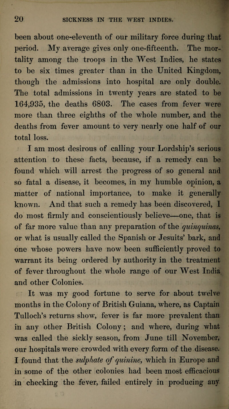 been about one-eleventh of our military force during that period. My average gives only one-fifteenth. The mor¬ tality among the troops in the West Indies, he states to be six times greater than in the United Kingdom, though the admissions into hospital are only double. The total admissions in twenty years are stated to be 164,935, the deaths 6803. The cases from fever were more than three eighths of the whole number, and the deaths from fever amount to very nearly one half of our total loss. I am most desirous of calling your Lordship’s serious attention to these facts, because, if a remedy can be found which will arrest the progress of so general and so fatal a disease, it becomes, in my humble opinion, a matter of national importance, to make it generally known. And that such a remedy has been discovered, I do most firmly and conscientiously believe—one, that is of far more value than any preparation of the quinquinas, or what is usually called the Spanish or Jesuits’ bark, and one whose powers have now been sufficiently proved to warrant its being ordered by authority in the treatment of fever throughout the whole range of our West India and other Colonies. It was my good fortune to serve for about twelve months in the Colony of British Guiana, where, as Captain Tulloch’s returns show, fever is far more prevalent than in any other British Colony; and where, during what was called the sickly season, from June till November, our hospitals were crowded with every form of the disease. I found that the sulphate of quinine, which in Europe and in some of the other colonies had been most efficacious in checking the fever, failed entirely in producing any