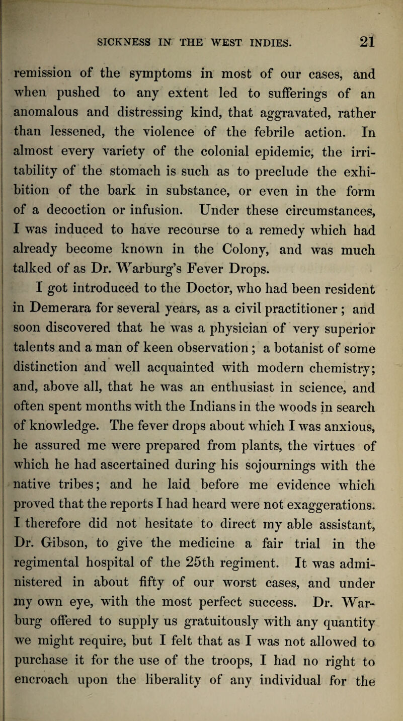 remission of the symptoms in most of our cases, and when pushed to any extent led to sufferings of an anomalous and distressing kind, that aggravated, rather than lessened, the violence of the febrile action. In almost every variety of the colonial epidemic, the irri¬ tability of the stomach is such as to preclude the exhi¬ bition of the bark in substance, or even in the form of a decoction or infusion. Under these circumstances, I was induced to have recourse to a remedy which had already become known in the Colony, and was much talked of as Dr. Warburg’s Fever Drops. I got introduced to the Doctor, who had been resident in Demerara for several years, as a civil practitioner ; and soon discovered that he was a physician of very superior talents and a man of keen observation ; a botanist of some distinction and well acquainted with modern chemistry; and, above all, that he was an enthusiast in science, and often spent months with the Indians in the woods in search of knowledge. The fever drops about which I was anxious, he assured me were prepared from plants, the virtues of which he had ascertained during his sojournings with the native tribes; and he laid before me evidence which proved that the reports I had heard were not exaggerations. I therefore did not hesitate to direct my able assistant. Dr. Gibson, to give the medicine a fair trial in the regimental hospital of the 25th regiment. It was admi¬ nistered in about fifty of our worst cases, and under my own eye, with the most perfect success. Dr. War¬ burg offered to supply us gratuitously with any quantity we might require, but I felt that as I was not allowed to purchase it for the use of the troops, I had no right to encroach upon the liberality of any individual for the