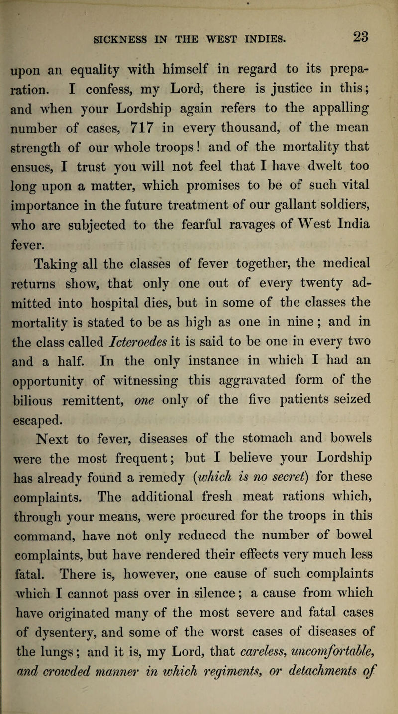 upon an equality with himself in regard to its prepa¬ ration. I confess, my Lord, there is justice in this; and when your Lordship again refers to the appalling number of cases, 717 in every thousand, of the mean strength of our whole troops! and of the mortality that ensues, I trust you will not feel that I have dwelt too long upon a matter, which promises to be of such vital importance in the future treatment of our gallant soldiers, who are subjected to the fearful ravages of West India fever. Taking all the classes of fever together, the medical returns show, that only one out of every twenty ad¬ mitted into hospital dies, but in some of the classes the mortality is stated to be as high as one in nine; and in the class called Icteroedes it is said to be one in every two and a half. In the only instance in which I had an opportunity of witnessing this aggravated form of the bilious remittent, one only of the five patients seized escaped. Next to fever, diseases of the stomach and bowels were the most frequent; but I believe your Lordship has already found a remedy (which is no secret) for these complaints. The additional fresh meat rations which, through your means, were procured for the troops in this command, have not only reduced the number of bowel complaints, but have rendered their effects very much less fatal. There is, however, one cause of such complaints which I cannot pass over in silence; a cause from which have originated many of the most severe and fatal cases of dysentery, and some of the worst cases of diseases of the lungs; and it is, my Lord, that careless, uncomfortable, and crowded manner in which regiments, or detachments of