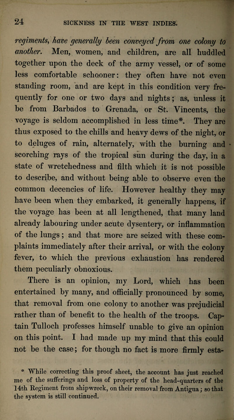 regiments, have generally been conveyed from one colony to another. Men, women, and children, are all huddled together upon the deck of the army vessel, or of some less comfortable schooner: they often have not even standing room, and are kept in this condition very fre¬ quently for one or two days and nights; as, unless it be from Barbados to Grenada, or St, Vincents, the voyage is seldom accomplished in less time*. They are thus exposed to the chills and heavy dews of the night, or to deluges of rain, alternately, with the burning and scorching rays of the tropical sun during the day, in a state of wretchedness and filth which it is not possible to describe, and without being able to observe even the common decencies of life. However healthy they may have been when they embarked, it generally happens, if the voyage has been at all lengthened, that many land already labouring under acute dysentery, or inflammation of the lungs; and that more are seized with these com¬ plaints immediately after their arrival, or with the colony fever, to which the previous exhaustion has rendered them peculiarly obnoxious. There is an opinion, my Lord, which has been entertained by many, and officially pronounced by some, that removal from one colony to another was prejudicial rather than of benefit to the health of the troops. Cap¬ tain Tulloch professes himself unable to give an opinion on this point. I had made up my mind that this could not be the case; for though no fact is more firmly esta- * While correcting this proof sheet, the account has just reached me of the sufferings and loss of property of the head-quarters of the 14th Regiment from shipwreck, on their removal from Antigua; so that the system is still continued.