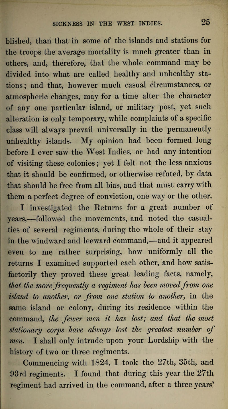 blished, than that in some of the islands and stations for the troops the average mortality is much greater than in others, and, therefore, that the whole command may be divided into what are called healthy and unhealthy sta¬ tions ; and that, however much casual circumstances, or atmospheric changes, may for a time alter the character of any one particular island, or military post, yet such alteration is only temporary, while complaints of a specific class will always prevail universally in the permanently unhealthy islands. My opinion had been formed long before I ever saw the West Indies, or had any intention of visiting these colonies; yet I felt not the less anxious that it should be confirmed, or otherwise refuted, by data that should be free from all bias, and that must carry with them a perfect degree of conviction, one way or the other. I investigated the Returns for a great number of years,—followed the movements, and noted the casual¬ ties of several regiments, during the whole of their stay in the windward and leeward command,—and it appeared even to me rather surprising, how uniformly all the returns I examined supported each other, and how satis¬ factorily they proved these great leading facts, namely, that the more frequently a regiment has been moved from one island to another, or from one station to another, in the same island or colony, during its residence within the command, the fewer men it has lost; and that the most stationary corps have always lost the greatest number of men. I shall only intrude upon your Lordship with the history of two or three regiments. Commencing with 1824, I took the 27th, 35th, and 93rd regiments. I found that during this year the 27th regiment had arrived in the command, after a three years’