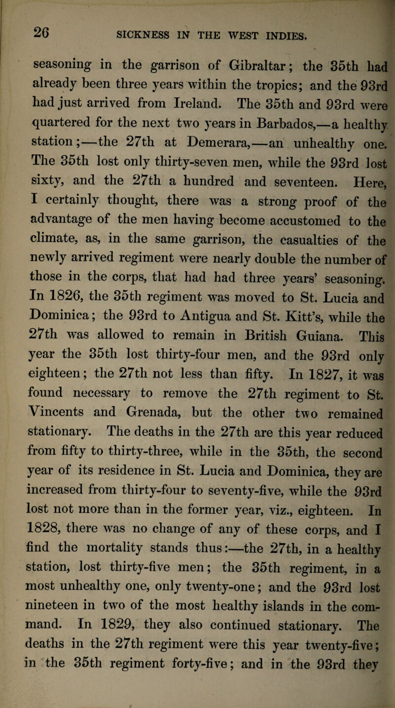 seasoning in the garrison of Gibraltar; the 35th had already been three years within the tropics; and the 93rd had just arrived from Ireland. The 35th and 93rd were quartered for the next two years in Barbados,—a healthy station ;—the 27th at Demerara,—an unhealthy one. The 35th lost only thirty-seven men, while the 93rd lost sixty, and the 27th a hundred and seventeen. Here, I certainly thought, there was a strong proof of the advantage of the men having become accustomed to the climate, as, in the same garrison, the casualties of the newly arrived regiment wTere nearly double the number of those in the corps, that had had three years’ seasoning. In 1826, the 35th regiment was moved to St. Lucia and Dominica; the 93rd to Antigua and St. Kitt’s, while the 27th was allowed to remain in British Guiana. This year the 35th lost thirty-four men, and the 93rd only eighteen; the 27th not less than fifty. In 1827, it was found necessary to remove the 27th regiment to St. Vincents and Grenada, but the other two remained stationary. The deaths in the 27th are this year reduced from fifty to thirty-three, while in the 35th, the second year of its residence in St. Lucia and Dominica, they are increased from thirty-four to seventy-five, while the 93rd lost not more than in the former year, viz., eighteen. In 1828, there was no change of any of these corps, and I find the mortality stands thus:—the 27th, in a healthy station, lost thirty-five men; the 35th regiment, in a most unhealthy one, only twenty-one; and the 93rd lost nineteen in two of the most healthy islands in the com¬ mand. In 1829, they also continued stationary. The deaths in the 27th regiment were this year twenty-five; in the 35th regiment forty-five; and in the 93rd they