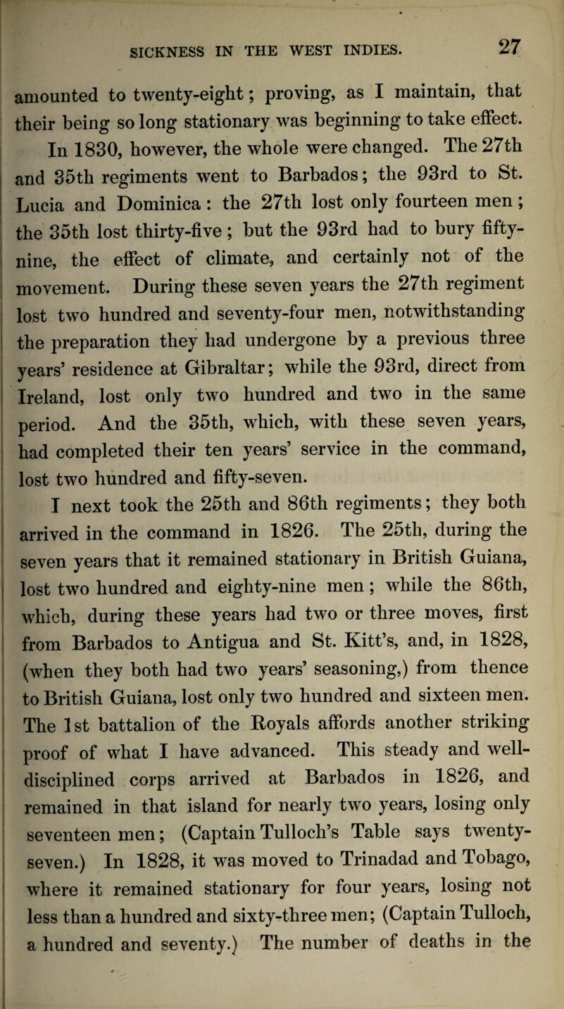 amounted to twenty-eight; proving, as I maintain, that their being so long stationary was beginning to take effect. In 1830, however, the whole were changed. The 27th and 35th regiments went to Barbados; the 93rd to St. Lucia and Dominica : the 27th lost only fourteen men; the 35th lost thirty-five; but the 93rd had to bury fifty- nine, the effect of climate, and certainly not of the movement. During these seven years the 27th regiment lost two hundred and seventy-four men, notwithstanding the preparation they had undergone by a previous three years’ residence at Gibraltar; while the 93rd, direct from Ireland, lost only two hundred and two in the same period. And the 35th, which, with these seven years, had completed their ten years’ service in the command, lost two hundred and fifty-seven. I next took the 25th and 86th regiments; they both arrived in the command in 1826. The 25th, during the seven years that it remained stationary in British Guiana, lost ttvo hundred and eighty-nine men; while the 86th, which, during these years had two or three moves, first from Barbados to Antigua and St. Kitt’s, and, in 1828, (when they both had two years’ seasoning,) from thence to British Guiana, lost only two hundred and sixteen men. The 1 st battalion of the Royals affords another striking proof of what I have advanced. This steady and well- disciplined corps arrived at Barbados in 1826, and remained in that island for nearly two years, losing only seventeen men; (Captain Tulloch’s Table says twenty- seven.) In 1828, it was moved to Trinadad and Tobago, where it remained stationary for four years, losing not less than a hundred and sixty-three men; (Captain Tulloch, a hundred and seventy.) The number of deaths in the