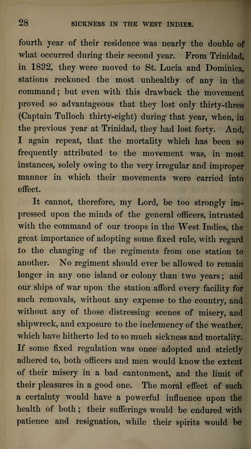 fourth year of their residence was nearly the double of what occurred during their second year. From Trinidad, in 1832, they were moved to St. Lucia and Dominica, stations reckoned the most unhealthy of any in the command; but even with this drawback the movement proved so advantageous that they lost only thirty-three (Captain Tulloch thirty-eight) during that year, when, in the previous year at Trinidad, they had lost forty. And, I again repeat, that the mortality which has been so frequently attributed to the movement was, in most instances, solely owing to the very irregular and improper manner in which their movements were carried into effect. It cannot, therefore, my Lord, be too strongly im¬ pressed upon the minds of the general officers, intrusted with the command of our troops in the West Indies, the great importance of adopting some fixed rule, with regard to the changing of the regiments from one station to another. No regiment should ever be allowed to remain longer in any one island or colony than two years; and our ships of war upon the station afford every facility for such removals, without any expense to the country, and without any of those distressing scenes of misery, and shipwreck, and exposure to the inclemency of the weather, which have hitherto led to so much sickness and mortality. If some fixed regulation was once adopted and strictly adhered to, both officers and men would know the extent of their misery in a bad cantonment, and the limit of their pleasures in a good one. The moral effect of such a certainty would have a powerful influence upon the health of both ; their sufferings would be endured with patience and resignation, while their spirits would be