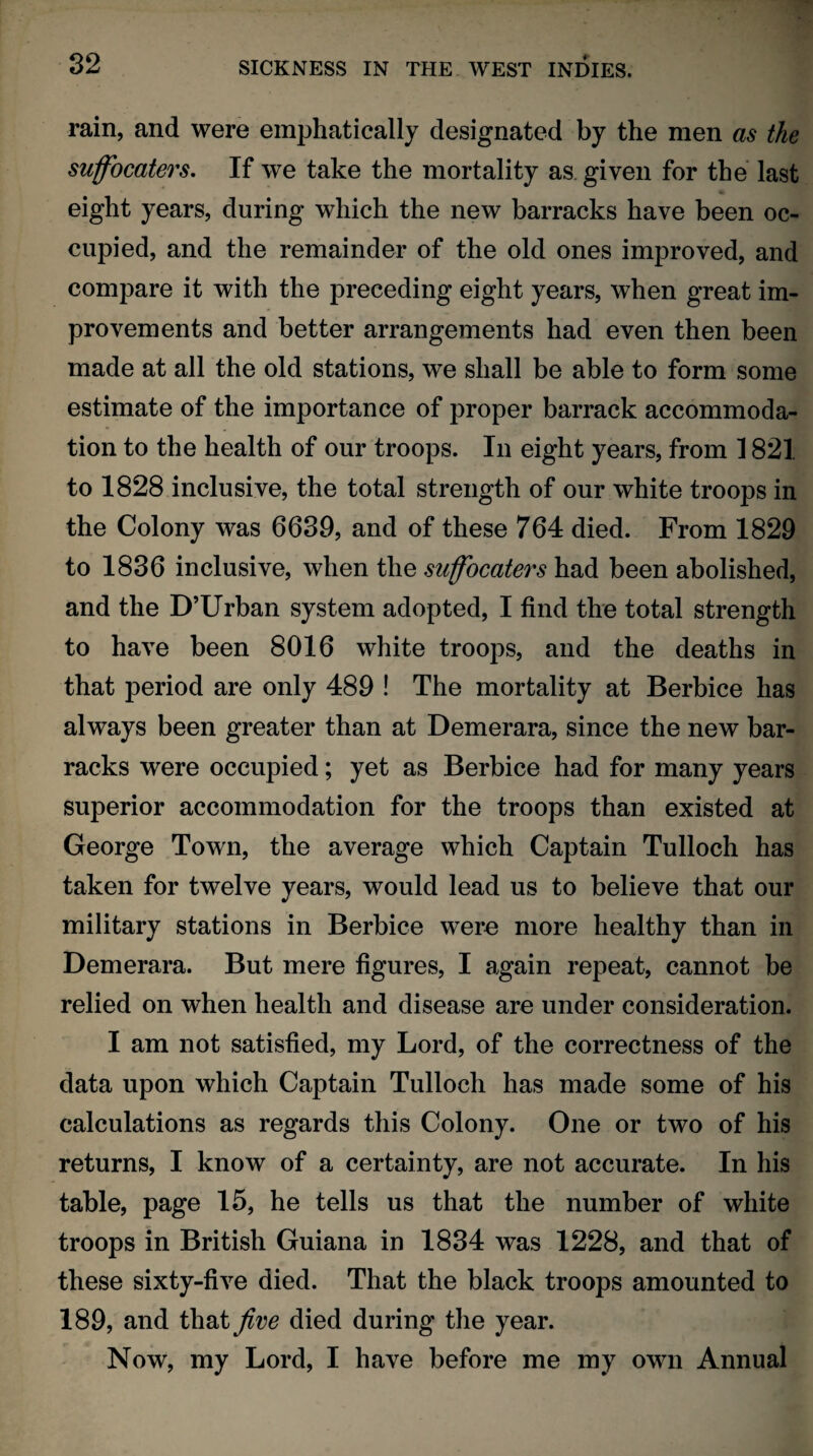 rain, and were emphatically designated by the men as the suffocaters. If we take the mortality as given for the last eight years, during which the new barracks have been oc¬ cupied, and the remainder of the old ones improved, and compare it with the preceding eight years, when great im¬ provements and better arrangements had even then been made at all the old stations, we shall be able to form some estimate of the importance of proper barrack accommoda¬ tion to the health of our troops. In eight years, from 1821 to 1828 inclusive, the total strength of our white troops in the Colony was 6689, and of these 764 died. From 1829 to 1836 inclusive, when the suffocaters had been abolished, and the D’Urban system adopted, I find the total strength to have been 8016 white troops, and the deaths in that period are only 489 ! The mortality at Berbice has always been greater than at Demerara, since the new bar¬ racks were occupied; yet as Berbice had for many years superior accommodation for the troops than existed at George Town, the average which Captain Tulloch has taken for twelve years, would lead us to believe that our military stations in Berbice were more healthy than in Demerara. But mere figures, I again repeat, cannot be relied on when health and disease are under consideration. I am not satisfied, my Lord, of the correctness of the data upon which Captain Tulloch has made some of his calculations as regards this Colony. One or two of his returns, I know of a certainty, are not accurate. In his table, page 15, he tells us that the number of white troops in British Guiana in 1834 was 1228, and that of these sixty-five died. That the black troops amounted to 189, and that Jive died during the year. Now, my Lord, I have before me my own Annual