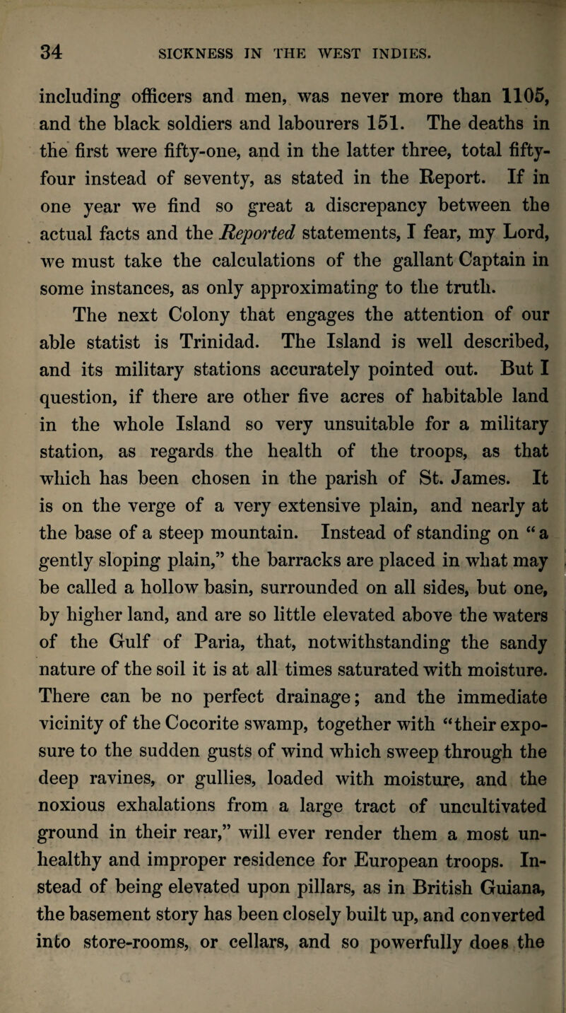 including officers and men, was never more than 1105, and the black soldiers and labourers 151. The deaths in the first were fifty-one, and in the latter three, total fifty- four instead of seventy, as stated in the Report. If in one year we find so great a discrepancy between the actual facts and the Reported statements, I fear, my Lord, we must take the calculations of the gallant Captain in some instances, as only approximating to the truth. The next Colony that engages the attention of our able statist is Trinidad. The Island is well described, and its military stations accurately pointed out. But I question, if there are other five acres of habitable land in the whole Island so very unsuitable for a military station, as regards the health of the troops, as that which has been chosen in the parish of St. James. It is on the verge of a very extensive plain, and nearly at the base of a steep mountain. Instead of standing on “ a gently sloping plain,” the barracks are placed in what may be called a hollow basin, surrounded on all sides, but one, by higher land, and are so little elevated above the waters of the Gulf of Paria, that, notwithstanding the sandy nature of the soil it is at all times saturated with moisture. There can be no perfect drainage; and the immediate vicinity of the Cocorite swamp, together with “their expo¬ sure to the sudden gusts of wind which sweep through the deep ravines, or gullies, loaded with moisture, and the noxious exhalations from a large tract of uncultivated ground in their rear,” will ever render them a most un¬ healthy and improper residence for European troops. In¬ stead of being elevated upon pillars, as in British Guiana, the basement story has been closely built up, and converted into store-rooms, or cellars, and so powerfully does the