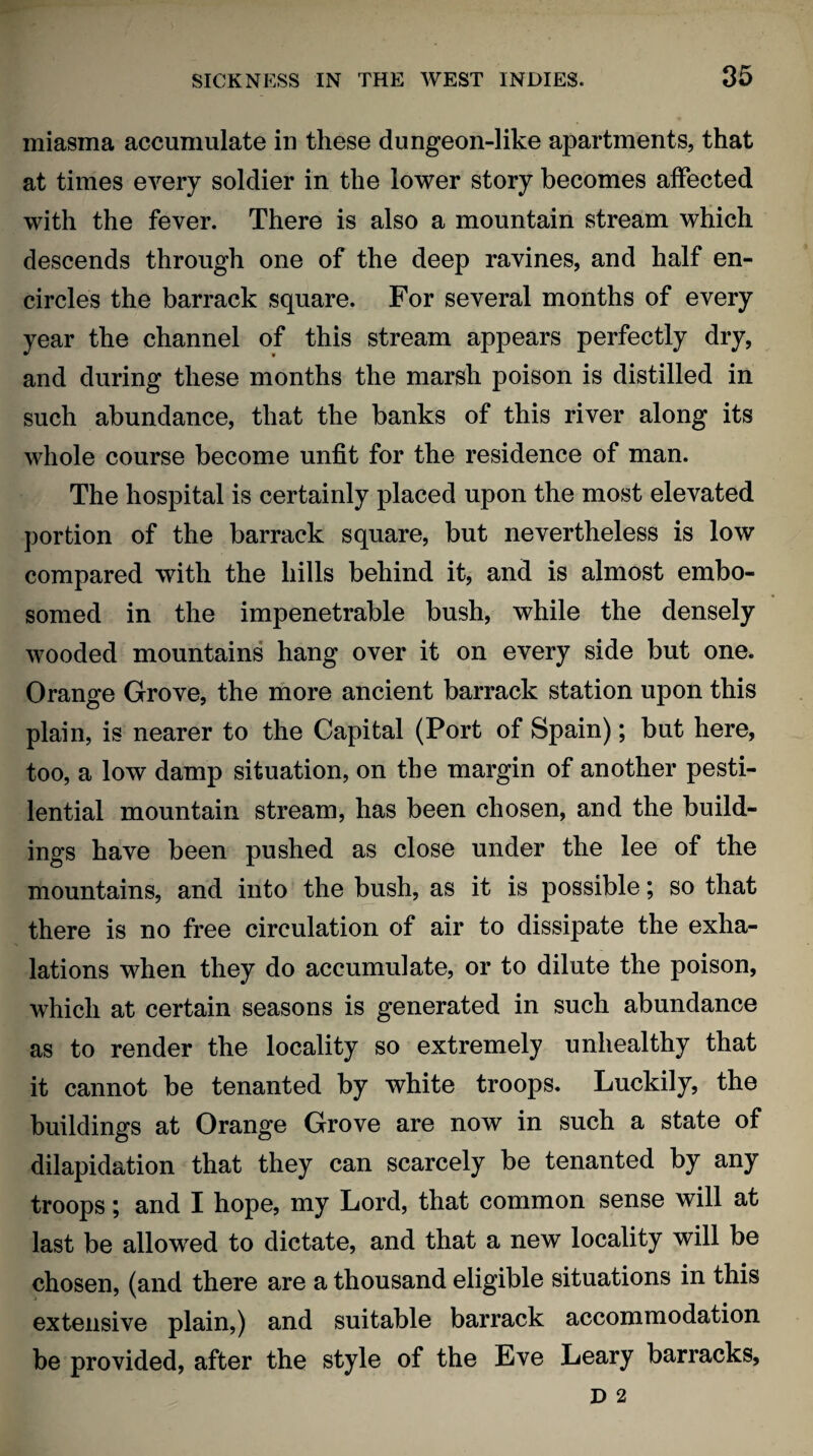 miasma accumulate in these dungeon-like apartments, that at times every soldier in the lower story becomes affected with the fever. There is also a mountain stream which descends through one of the deep ravines, and half en¬ circles the barrack square. For several months of every year the channel of this stream appears perfectly dry, and during these months the marsh poison is distilled in such abundance, that the banks of this river along its whole course become unfit for the residence of man. The hospital is certainly placed upon the most elevated portion of the barrack square, but nevertheless is low compared with the hills behind it, and is almost embo¬ somed in the impenetrable bush, while the densely wooded mountains hang over it on every side but one. Orange Grove, the more ancient barrack station upon this plain, is nearer to the Capital (Port of Spain); but here, too, a low damp situation, on the margin of another pesti¬ lential mountain stream, has been chosen, and the build¬ ings have been pushed as close under the lee of the mountains, and into the bush, as it is possible; so that there is no free circulation of air to dissipate the exha¬ lations when they do accumulate, or to dilute the poison, which at certain seasons is generated in such abundance as to render the locality so extremely unhealthy that it cannot be tenanted by white troops. Luckily, the buildings at Orange Grove are now in such a state of dilapidation that they can scarcely be tenanted by any troops; and I hope, my Lord, that common sense will at last be allowed to dictate, and that a new locality will be chosen, (and there are a thousand eligible situations in this extensive plain,) and suitable barrack accommodation be provided, after the style of the Eve Leary barracks,