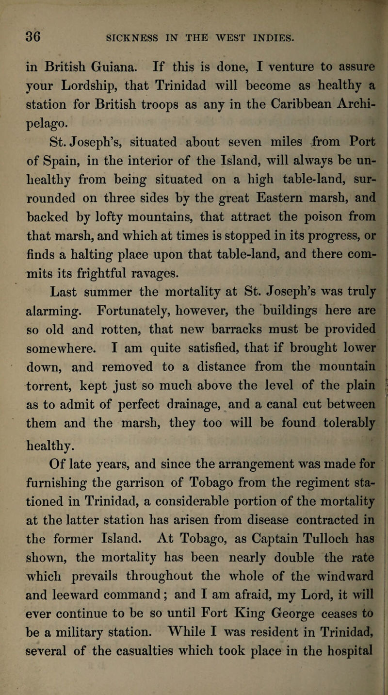 in British Guiana. If this is done, I venture to assure your Lordship, that Trinidad will become as healthy a station for British troops as any in the Caribbean Archi¬ pelago. St. Joseph’s, situated about seven miles from Port of Spain, in the interior of the Island, will always be un¬ healthy from being situated on a high table-land, sur¬ rounded on three sides by the great Eastern marsh, and backed by lofty mountains, that attract the poison from that marsh, and which at times is stopped in its progress, or finds a halting place upon that table-land, and there com¬ mits its frightful ravages. Last summer the mortality at St. Joseph’s was truly alarming. Fortunately, however, the buildings here are so old and rotten, that new barracks must be provided somewhere. I am quite satisfied, that if brought lower down, and removed to a distance from the mountain torrent, kept just so much above the level of the plain as to admit of perfect drainage, and a canal cut between them and the marsh, they too will be found tolerably healthy. Of late years, and since the arrangement was made for furnishing the garrison of Tobago from the regiment sta¬ tioned in Trinidad, a considerable portion of the mortality at the latter station has arisen from disease contracted in the former Island. At Tobago, as Captain Tulloch has shown, the mortality has been nearly double the rate which prevails throughout the whole of the windward and leeward command; and I am afraid, my Lord, it will ever continue to be so until Fort King George ceases to be a military station. While I was resident in Trinidad, several of the casualties which took place in the hospital