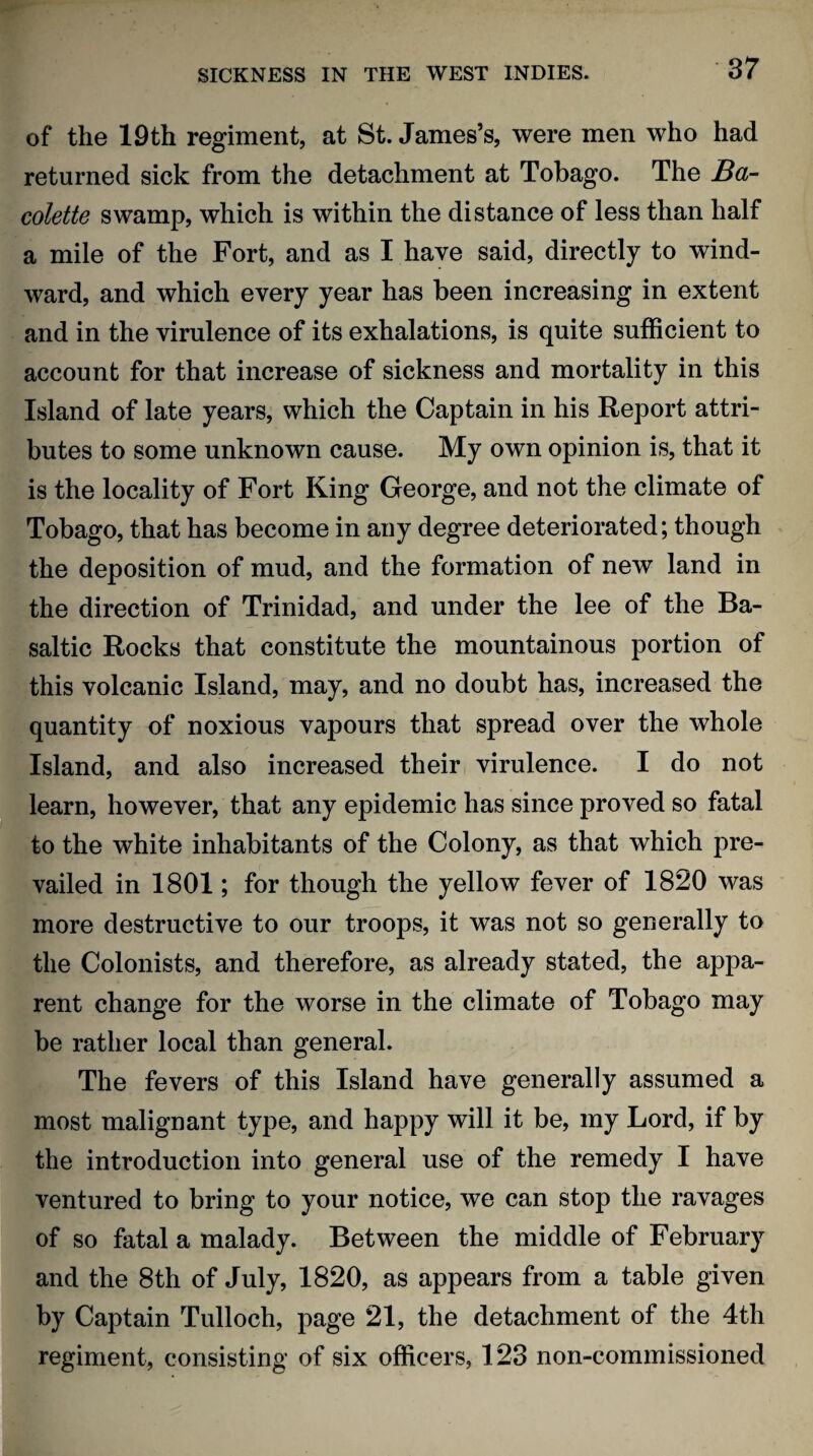 of the 19th regiment, at St. James’s, were men who had returned sick from the detachment at Tobago. The Ba- colette swamp, which is within the distance of less than half a mile of the Fort, and as I have said, directly to wind¬ ward, and which every year has been increasing in extent and in the virulence of its exhalations, is quite sufficient to account for that increase of sickness and mortality in this Island of late years, which the Captain in his Report attri¬ butes to some unknown cause. My own opinion is, that it is the locality of Fort King George, and not the climate of Tobago, that has become in any degree deteriorated; though the deposition of mud, and the formation of new land in the direction of Trinidad, and under the lee of the Ba¬ saltic Rocks that constitute the mountainous portion of this volcanic Island, may, and no doubt has, increased the quantity of noxious vapours that spread over the whole Island, and also increased their virulence. I do not learn, however, that any epidemic has since proved so fatal to the white inhabitants of the Colony, as that which pre¬ vailed in 1801; for though the yellow fever of 1820 was more destructive to our troops, it was not so generally to the Colonists, and therefore, as already stated, the appa¬ rent change for the worse in the climate of Tobago may be rather local than general. The fevers of this Island have generally assumed a most malignant type, and happy will it be, my Lord, if by the introduction into general use of the remedy I have ventured to bring to your notice, we can stop the ravages of so fatal a malady. Between the middle of February and the 8th of July, 1820, as appears from a table given by Captain Tulloch, page 21, the detachment of the 4th regiment, consisting of six officers, 123 non-commissioned