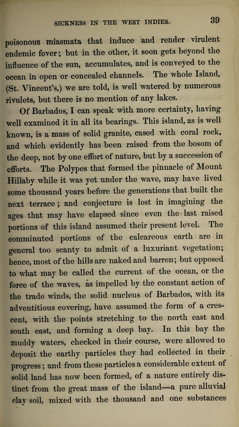 poisonous miasmata that induce and render virulent endemic fever; but in the other, it soon gets beyond the influence of the sun, accumulates, and is conveyed to the ocean in open or concealed channels. The whole Island, (St. Vincent’s,) we are told, is well watered by numerous rivulets, but there is no mention of any lakes. Of Barbados, I can speak with more certainty, having well examined it in all its bearings. This island, as is well known, is a mass of solid granite, cased with coral rock, and which evidently has been raised from the bosom of the deep, not by one effort of nature, but by a succession of efforts. The Polypes that formed the pinnacle of Mount Hillaby while it was yet under the wave, may have lived some thousand years before the generations that built the next terrace ; and conjecture is lost in imagining the ages that may have elapsed since even the*last raised portions of this island assumed their present level. The comminuted portions of the calcareous earth aie in general too scanty to admit of a luxuriant vegetation; hence, most of the hills are naked and barren; but opposed to what may be called the current of the ocean, or the force of the waves, as impelled by the constant action of the trade winds, the solid nucleus of Barbados, with its adventitious covering, have assumed the form of a cres¬ cent, with the points stretching to the north east and south east, and forming a deep bay. In this bay the muddy waters, checked in their course, were allowed to deposit the earthy particles they had collected in their progress; and from these particles a considerable extent of solid land has now been formed, of a nature entirely dis¬ tinct from the great mass of the island—a pure alluvial clay soil, mixed with the thousand and one substances
