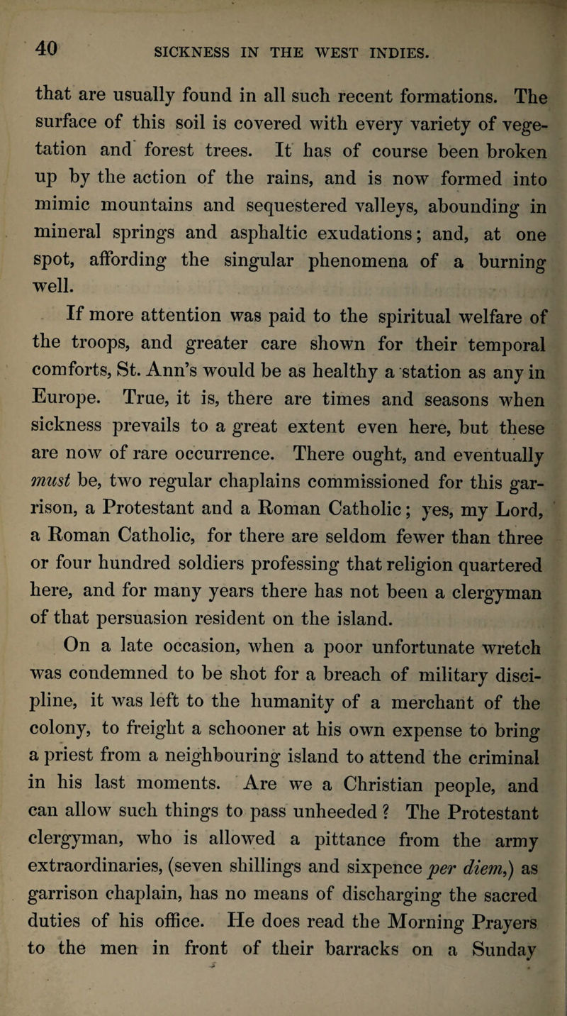 that are usually found in all such recent formations. The surface of this soil is covered with every variety of vege¬ tation and forest trees. It has of course been broken up by the action of the rains, and is now formed into mimic mountains and sequestered valleys, abounding in mineral springs and asphaltic exudations; and, at one spot, affording the singular phenomena of a burning well. If more attention was paid to the spiritual welfare of the troops, and greater care shown for their temporal comforts, St. Ann’s would be as healthy a station as any in Europe. True, it is, there are times and seasons when sickness prevails to a great extent even here, but these are now of rare occurrence. There ought, and eventually must be, two regular chaplains commissioned for this gar¬ rison, a Protestant and a Roman Catholic; yes, my Lord, a Roman Catholic, for there are seldom fewer than three or four hundred soldiers professing that religion quartered here, and for many years there has not been a clergyman of that persuasion resident on the island. On a late occasion, when a poor unfortunate wretch was condemned to be shot for a breach of military disci¬ pline, it was left to the humanity of a merchant of the colony, to freight a schooner at his own expense to bring a priest from a neighbouring island to attend the criminal in his last moments. Are we a Christian people, and can allow such things to pass unheeded ? The Protestant clergyman, who is allowed a pittance from the army extraordinaries, (seven shillings and sixpence per diem,) as garrison chaplain, has no means of discharging the sacred duties of his office. He does read the Morning Prayers to the men in front of their barracks on a Sunday
