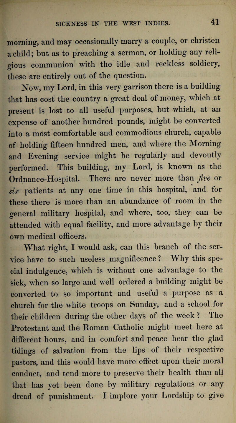 morning, and may occasionally marry a couple, or christen a child; but as to preaching a sermon, or holding any reli¬ gious communion with the idle and reckless soldiery, these are entirely out of the question. Now, my Lord, in this very garrison there is a building that has cost the country a great deal of money, which at present is lost to all useful purposes, but which, at an expense of another hundred pounds, might be converted into a most comfortable and commodious church, capable of holding fifteen hundred men, and where the Morning and Evening service might be regularly and devoutly performed. This building, my Lord, is known as the Ordnance-Hospital. There are never more than five or * six patients at any one time in this hospital, and for these there is more than an abundance of room in the general military hospital, and where, too, they can be attended with equal facility, and more advantage by their own medical officers. What right, I would ask, can this branch of the ser¬ vice have to such useless magnificence ? Why this spe¬ cial indulgence, which is without one advantage to the sick, when so large and well ordered a building might be converted to so important and useful a purpose as a church for the white troops on Sunday, and a school for their children during the other days of the week ? The Protestant and the Roman Catholic might meet here at different hours, and in comfort and peace hear the glad tidings of salvation from the lips of their respective pastors, and this would have more effect upon their moral conduct, and tend more to preserve their health than all that has yet been done by military regulations or any dread of punishment. I implore your Lordship to give
