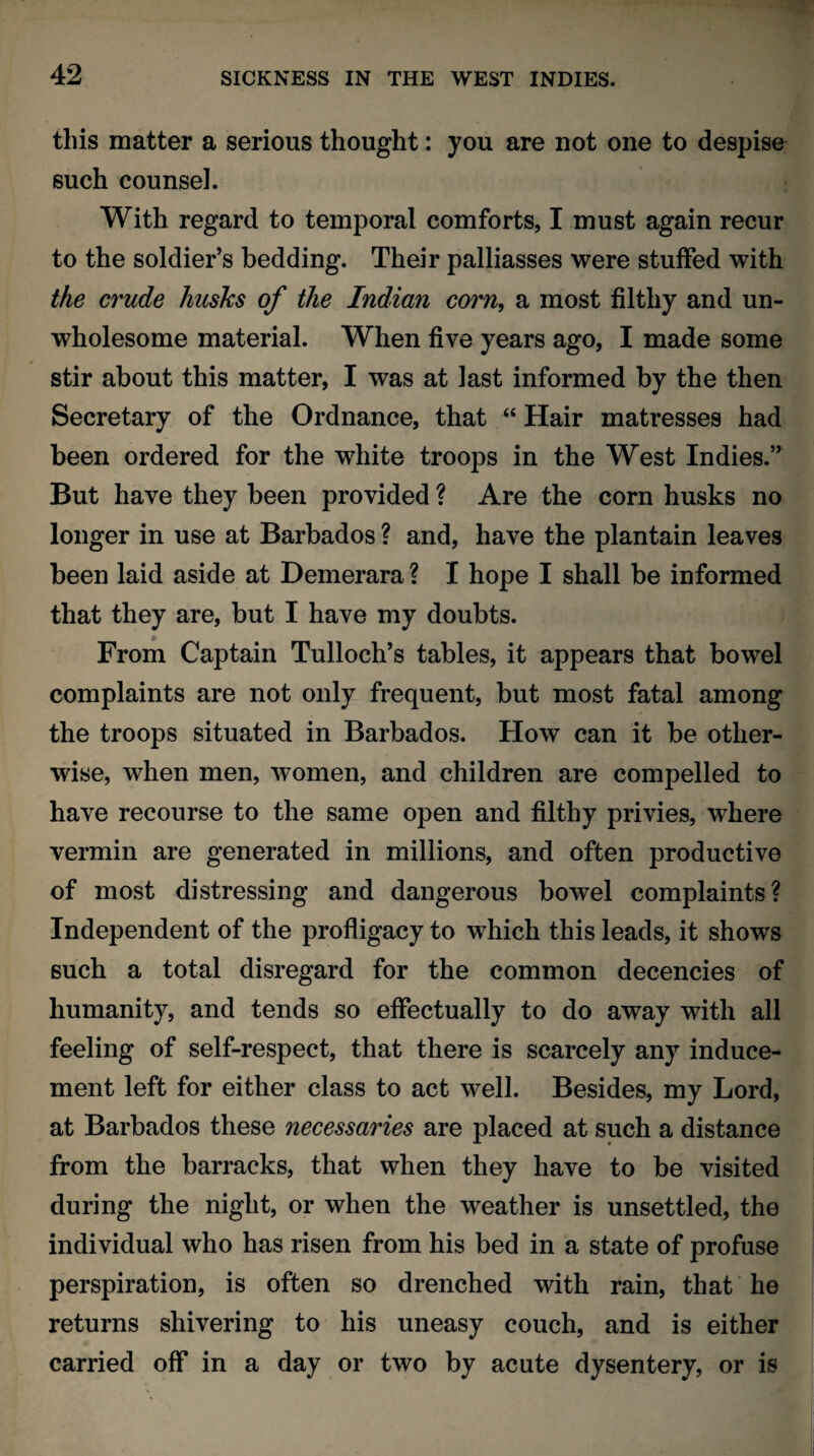 this matter a serious thought: you are not one to despise such counsel. With regard to temporal comforts, I must again recur to the soldier’s bedding. Their palliasses were stuffed with the crude husks of the Indian corn, a most filthy and un¬ wholesome material. When five years ago, I made some stir about this matter, I was at last informed by the then Secretary of the Ordnance, that “ Hair matresses had been ordered for the white troops in the West Indies.” But have they been provided ? Are the corn husks no longer in use at Barbados ? and, have the plantain leaves been laid aside at Demerara ? I hope I shall be informed that they are, but I have my doubts. From Captain Tulloch’s tables, it appears that bowel complaints are not only frequent, but most fatal among the troops situated in Barbados. How can it be other¬ wise, when men, women, and children are compelled to have recourse to the same open and filthy privies, where vermin are generated in millions, and often productive of most distressing and dangerous bowel complaints? Independent of the profligacy to which this leads, it shows such a total disregard for the common decencies of humanity, and tends so effectually to do away with all feeling of self-respect, that there is scarcely any induce¬ ment left for either class to act well. Besides, my Lord, at Barbados these necessaries are placed at such a distance from the barracks, that when they have to be visited during the night, or when the weather is unsettled, the individual who has risen from his bed in a state of profuse perspiration, is often so drenched with rain, that he returns shivering to his uneasy couch, and is either carried off in a day or two by acute dysentery, or is