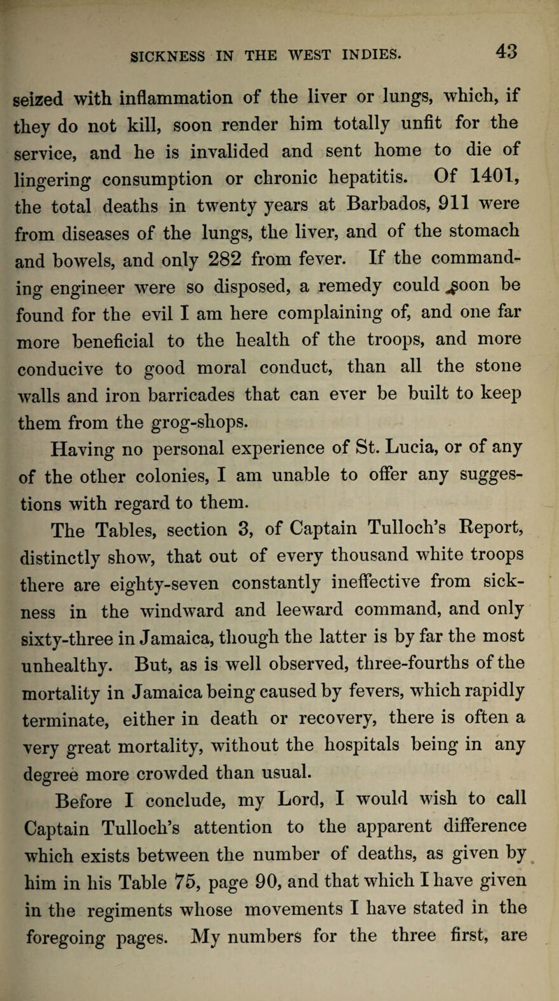 seized with inflammation of the liver or lungs, which, if they do not kill, soon render him totally unfit for the service, and he is invalided and sent home to die of lingering consumption or chronic hepatitis. Of 1401, the total deaths in twenty years at Barbados, 911 were from diseases of the lungs, the liver, and of the stomach and bowels, and only 282 from fever. If the command¬ ing engineer were so disposed, a remedy could ^oon be found for the evil I am here complaining of, and one far more beneficial to the health of the troops, and more conducive to good moral conduct, than all the stone walls and iron barricades that can ever be built to keep them from the grog-shops. Having no personal experience of St. Lucia, or of any of the other colonies, I am unable to offer any sugges¬ tions with regard to them. The Tables, section 3, of Captain Tulloch’s Report, distinctly show, that out of every thousand white troops there are eighty-seven constantly ineffective from sick¬ ness in the windward and leeward command, and only sixty-three in Jamaica, though the latter is by far the most unhealthy. But, as is well observed, three-fourths of the mortality in Jamaica being caused by fevers, which rapidly terminate, either in death or recovery, there is often a very great mortality, without the hospitals being in any degree more crowded than usual. Before I conclude, my Lord, I would wish to call Captain Tulloch’s attention to the apparent difference which exists between the number of deaths, as given by him in his Table 75, page 90, and that which I have given in the regiments whose movements I have stated in the foregoing pages. My numbers for the three first, are