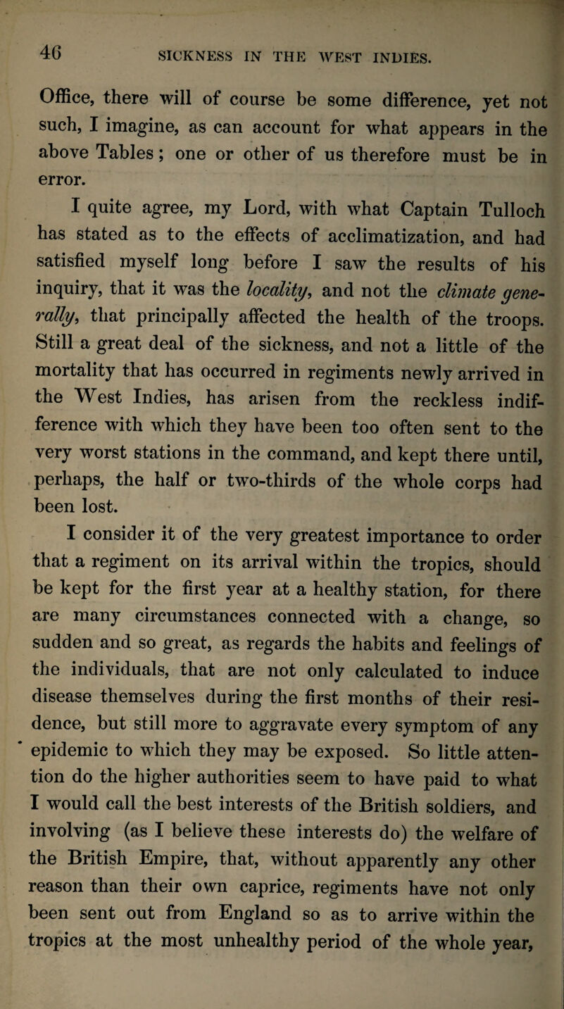 Office, there will of course be some difference, yet not such, I imagine, as can account for what appears in the above Tables; one or other of us therefore must be in error. I quite agree, my Lord, with what Captain Tulloch has stated as to the effects of acclimatization, and had satisfied myself long before I saw the results of his inquiry, that it was the locality, and not the climate gene- rally, that principally affected the health of the troops. Still a great deal of the sickness, and not a little of the mortality that has occurred in regiments newly arrived in the West Indies, has arisen from the reckless indif¬ ference with which they have been too often sent to the very worst stations in the command, and kept there until, perhaps, the half or two-thirds of the whole corps had been lost. I consider it of the very greatest importance to order that a regiment on its arrival within the tropics, should be kept for the first year at a healthy station, for there are many circumstances connected with a change, so sudden and so great, as regards the habits and feelings of the individuals, that are not only calculated to induce disease themselves during the first months of their resi¬ dence, but still more to aggravate every symptom of any * epidemic to which they may be exposed. So little atten¬ tion do the higher authorities seem to have paid to what I would call the best interests of the British soldiers, and involving (as I believe these interests do) the welfare of the British Empire, that, without apparently any other reason than their own caprice, regiments have not only been sent out from England so as to arrive within the tropics at the most unhealthy period of the whole year,