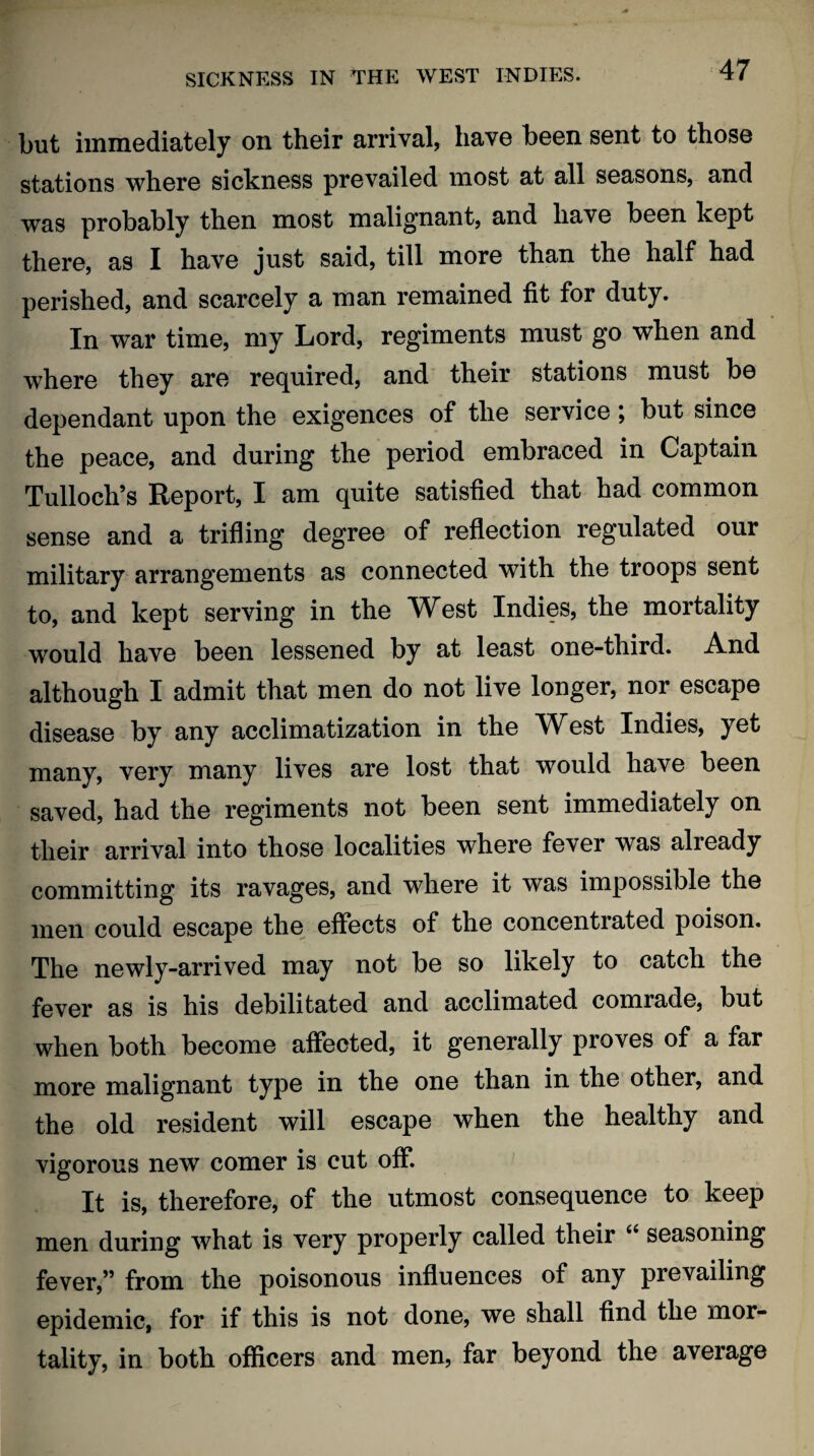 but immediately on their arrival, have been sent to those stations where sickness prevailed most at all seasons, and was probably then most malignant, and have been kept there, as I have just said, till more than the half had perished, and scarcely a man remained fit for duty. In war time, my Lord, regiments must go when and where they are required, and their stations must be dependant upon the exigences of the service; but since the peace, and during the period embraced in Captain Tulloch’s Report, I am quite satisfied that had common sense and a trifling degree of reflection regulated our military arrangements as connected with the troops sent to, and kept serving in the West Indies, the mortality would have been lessened by at least one-third. And although I admit that men do not live longer, nor escape disease by any acclimatization in the West Indies, yet many, very many lives are lost that would have been saved, had the regiments not been sent immediately on their arrival into those localities where fever was already committing its ravages, and where it was impossible the men could escape the effects of the concentrated poison. The newly-arrived may not be so likely to catch the fever as is his debilitated and acclimated comrade, but when both become affected, it generally proves of a far more malignant type in the one than in the other, and the old resident will escape when the healthy and vigorous new comer is cut off. It is, therefore, of the utmost consequence to keep men during what is very properly called their 66 seasoning fever,” from the poisonous influences of any prevailing epidemic, for if this is not done, we shall find the mor¬ tality, in both officers and men, far beyond the average