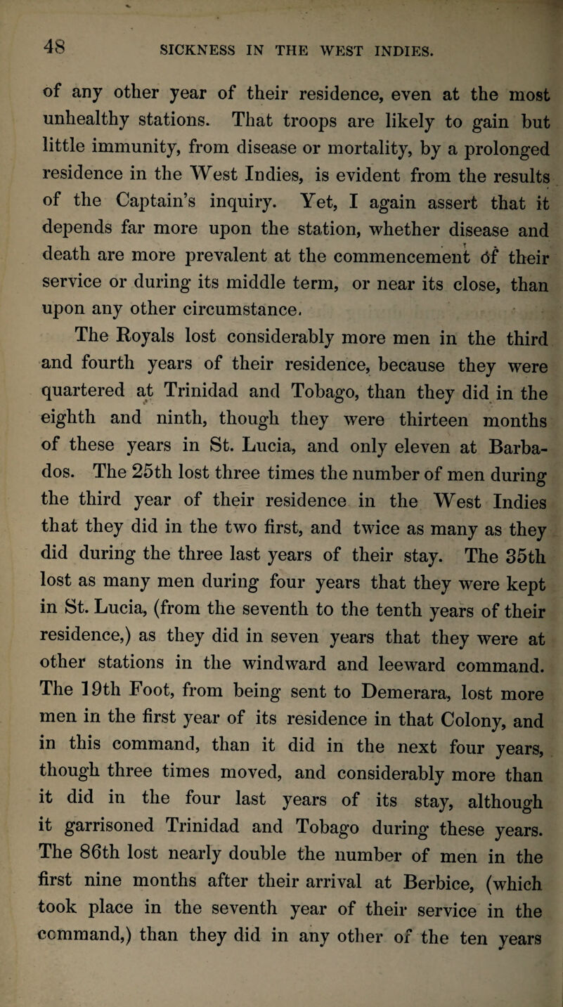 of any other year of their residence, even at the most unhealthy stations. That troops are likely to gain but little immunity, from disease or mortality, by a prolonged residence in the West Indies, is evident from the results of the Captain’s inquiry. Yet, I again assert that it depends far more upon the station, whether disease and death are more prevalent at the commencement <5f their service or during its middle term, or near its close, than upon any other circumstance. The Royals lost considerably more men in the third and fourth years of their residence, because they were quartered at Trinidad and Tobago, than they did in the eighth and ninth, though they were thirteen months of these years in St. Lucia, and only eleven at Barba¬ dos. The 25th lost three times the number of men during the third year of their residence in the West Indies that they did in the two first, and twice as many as they did during the three last years of their stay. The 35th lost as many men during four years that they were kept in St. Lucia, (from the seventh to the tenth years of their residence,) as they did in seven years that they were at other stations in the windward and leeward command. The 19th Foot, from being sent to Demerara, lost more men in the first year of its residence in that Colony, and in this command, than it did in the next four years, though three times moved, and considerably more than it did in the four last years of its stay, although it garrisoned Trinidad and Tobago during these years. The 86th lost nearly double the number of men in the first nine months after their arrival at Berbice, (which took place in the seventh year of their service in the command,) than they did in any other of the ten years