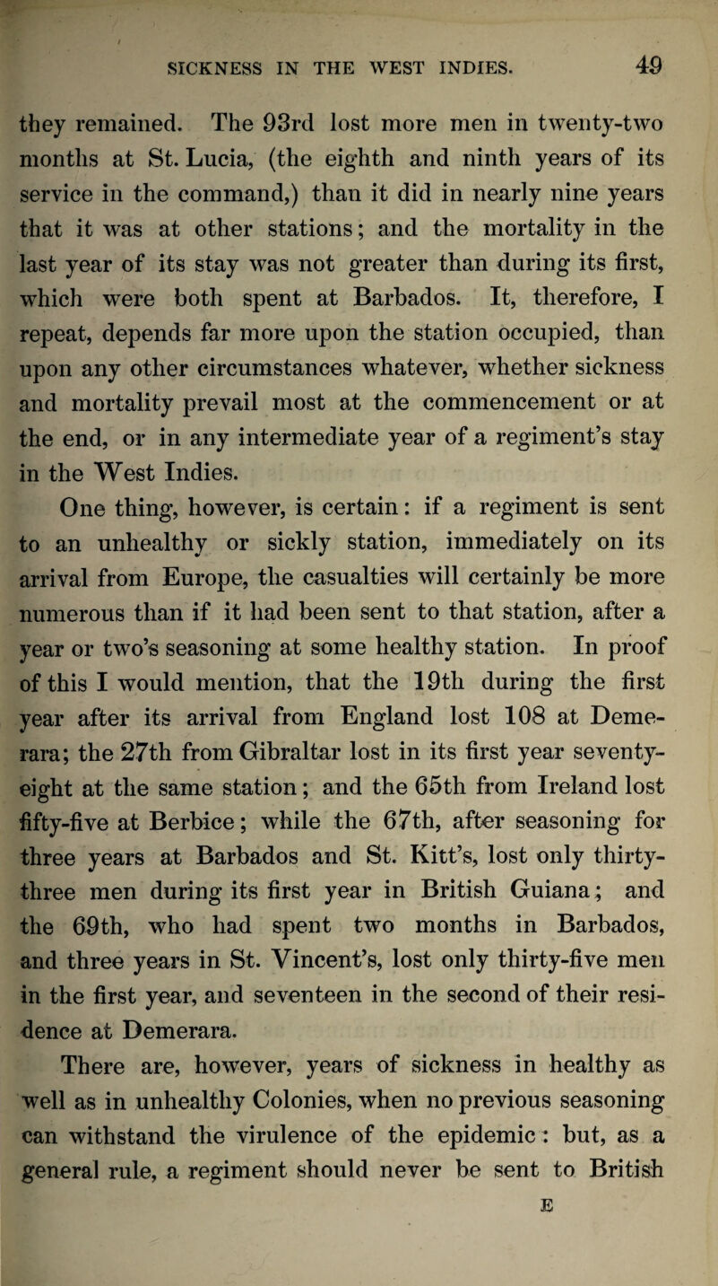 they remained. The 93rd lost more men in twenty-two months at St. Lucia, (the eighth and ninth years of its service in the command,) than it did in nearly nine years that it was at other stations; and the mortality in the last year of its stay was not greater than during its first, which were both spent at Barbados. It, therefore, I repeat, depends far more upon the station occupied, than upon any other circumstances whatever, whether sickness and mortality prevail most at the commencement or at the end, or in any intermediate year of a regiment’s stay in the West Indies. One thing, however, is certain: if a regiment is sent to an unhealthy or sickly station, immediately on its arrival from Europe, the casualties will certainly be more numerous than if it had been sent to that station, after a year or two’s seasoning at some healthy station. In proof of this I would mention, that the 19th during the first year after its arrival from England lost 108 at Deme- rara; the 27th from Gibraltar lost in its first year seventy- eight at the same station; and the 65th from Ireland lost fifty-five at Berbice; while the 67th, after seasoning for three years at Barbados and St. Kitt’s, lost only thirty- three men during its first year in British Guiana; and the 69th, who had spent two months in Barbados, and three years in St. Vincent’s, lost only thirty-five men in the first year, and seventeen in the second of their resi¬ dence at Demerara. There are, however, years of sickness in healthy as well as in unhealthy Colonies, when no previous seasoning can withstand the virulence of the epidemic : but, as a genera] rule, a regiment should never be sent to British E