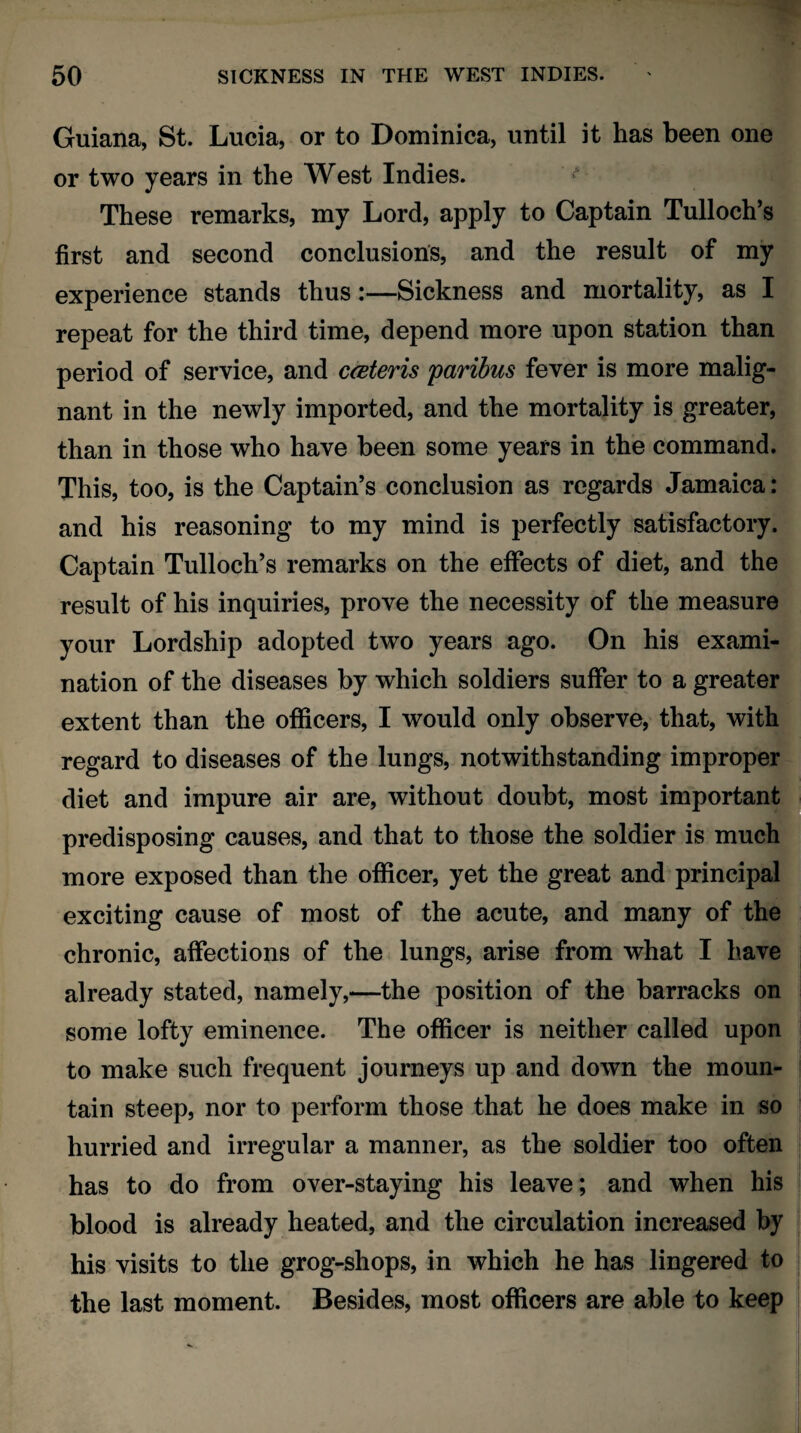 Guiana, St. Lucia, or to Dominica, until it has been one or two years in the West Indies. These remarks, my Lord, apply to Captain Tulloch’s first and second conclusions, and the result of my experience stands thus:—Sickness and mortality, as I repeat for the third time, depend more upon station than period of service, and cceteris paribus fever is more malig¬ nant in the newly imported, and the mortality is greater, than in those who have been some years in the command. This, too, is the Captain’s conclusion as regards Jamaica: and his reasoning to my mind is perfectly satisfactory. Captain Tulloch’s remarks on the effects of diet, and the result of his inquiries, prove the necessity of the measure your Lordship adopted two years ago. On his exami¬ nation of the diseases by which soldiers suffer to a greater extent than the officers, I would only observe, that, with regard to diseases of the lungs, notwithstanding improper diet and impure air are, without doubt, most important predisposing causes, and that to those the soldier is much more exposed than the officer, yet the great and principal exciting cause of most of the acute, and many of the chronic, affections of the lungs, arise from what I have already stated, namely,—the position of the barracks on some lofty eminence. The officer is neither called upon to make such frequent journeys up and down the moun¬ tain steep, nor to perform those that he does make in so hurried and irregular a manner, as the soldier too often has to do from over-staying his leave; and when his blood is already heated, and the circulation increased by his visits to the grog-shops, in which he has lingered to the last moment. Besides, most officers are able to keep