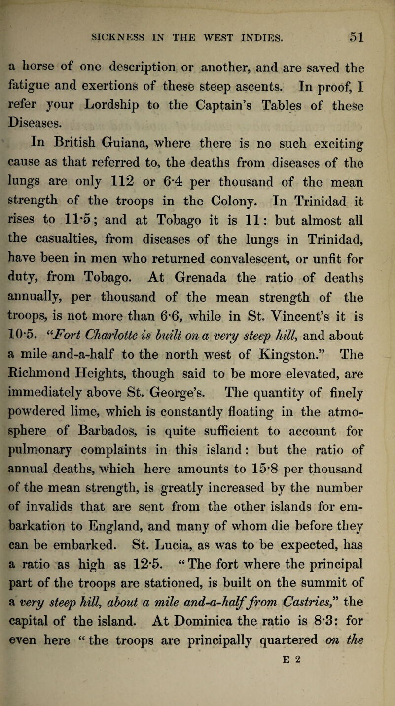 a horse of one description or another, and are saved the fatigue and exertions of these steep ascents. In proof, I refer your Lordship to the Captain’s Tables of these Diseases. In British Guiana, where there is no such exciting cause as that referred to, the deaths from diseases of the lungs are only 112 or 6*4 per thousand of the mean strength of the troops in the Colony. In Trinidad it rises to 11*5; and at Tobago it is 11: but almost all the casualties, from diseases of the lungs in Trinidad, have been in men who returned convalescent, or unfit for duty, from Tobago. At Grenada the ratio of deaths annually, per thousand of the mean strength of the troops, is not more than 6*6, while in St. Vincent’s it is 10’5. “Fort Charlotte is built on a very steep lull, and about a mile and-a-half to the north west of Kingston.” The Richmond Heights, though said to be more elevated, are immediately above St. George’s. The quantity of finely powdered lime, which is constantly floating in the atmo¬ sphere of Barbados, is quite sufficient to account for pulmonary complaints in this island: but the ratio of annual deaths, which here amounts to 15*8 per thousand of the mean strength, is greatly increased by the number of invalids that are sent from the other islands for em¬ barkation to England, and many of whom die before they can be embarked. St. Lucia, as was to be expected, has a ratio as high as 12*5. “ The fort where the principal part of the troops are stationed, is built on the summit of a very steep hill, about a mile and-a-half from Castries,” the capital of the island. At Dominica the ratio is 8*3: for even here “ the troops are principally quartered on the