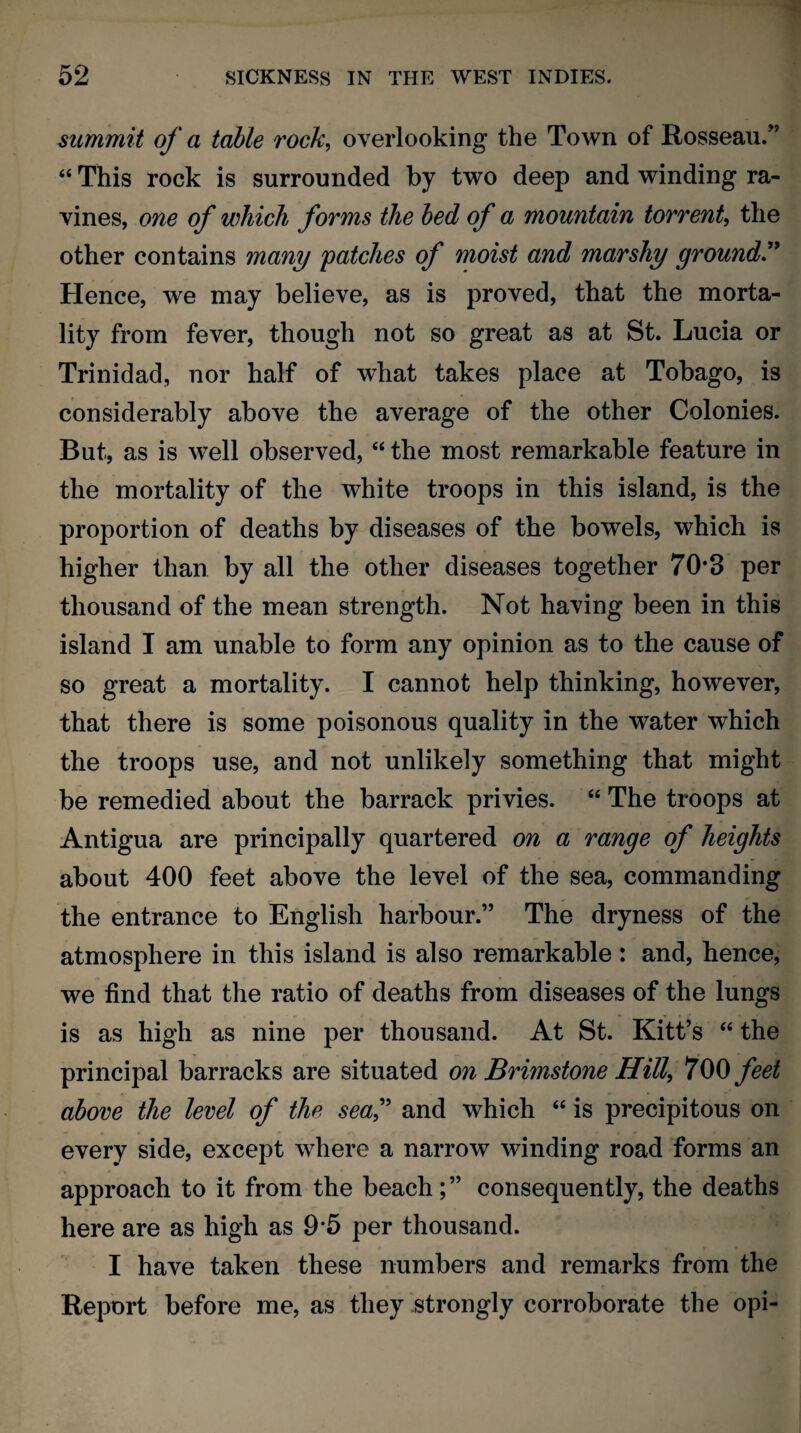 summit of a table rock, overlooking the Town of Rosseau.” “ This rock is surrounded by two deep and winding ra¬ vines, one of which forms the bed of a mountain torrent, the other contains many patches of moist and marshy ground.” Hence, we may believe, as is proved, that the morta¬ lity from fever, though not so great as at St. Lucia or Trinidad, nor half of what takes place at Tobago, is considerably above the average of the other Colonies. But, as is well observed, “ the most remarkable feature in the mortality of the white troops in this island, is the proportion of deaths by diseases of the bowels, which is higher than by all the other diseases together 70*3 per thousand of the mean strength. Not having been in this island I am unable to form any opinion as to the cause of so great a mortality. I cannot help thinking, however, that there is some poisonous quality in the water which the troops use, and not unlikely something that might be remedied about the barrack privies. “ The troops at Antigua are principally quartered on a range of heights about 400 feet above the level of the sea, commanding the entrance to English harbour.” The dryness of the atmosphere in this island is also remarkable : and, hence, we find that the ratio of deaths from diseases of the lungs is as high as nine per thousand. At St. Kitt’s “ the principal barracks are situated on Brimstone Hill, 700 feet above the level of the sea,” and which “ is precipitous on every side, except where a narrow winding road forms an approach to it from the beach; ” consequently, the deaths here are as high as 9*5 per thousand. I have taken these numbers and remarks from the Report before me, as they strongly corroborate the opi-