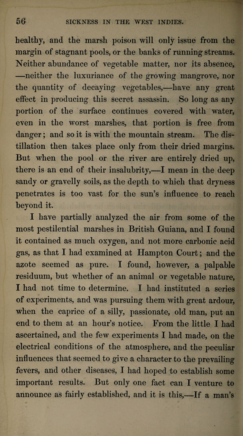 healthy, and the marsli poison will only issue from the margin of stagnant pools, or the banks of running streams. Neither abundance of vegetable matter, nor its absence, —neither the luxuriance of the growing mangrove, nor the quantity of decaying vegetables,—have any great effect in producing this secret assassin. So long as any portion of the surface continues covered with water, even in the worst marshes, that portion is free from danger; and so it is with the mountain stream. The dis¬ tillation then takes place only from their dried margins. But when the pool or the river are entirely dried up, there is an end of their insalubrity,—I mean in the deep sandy or gravelly soils, as the depth to which that dryness penetrates is too vast for the sun’s influence to reach beyond it. I have partially analyzed the air from some of the most pestilential marshes in British Guiana, and I found it contained as much oxygen, and not more carbonic acid gas, as that I had examined at Hampton Court; and the azote seemed as pure. I found, however, a palpable residuum, but whether of an animal or vegetable nature, I had not time to determine. I had instituted a series of experiments, and was pursuing them with great ardour, when the caprice of a silly, passionate, old man, put an end to them at an hour’s notice. From the little I had ascertained, and the few experiments I had made, on the electrical conditions of the atmosphere, and the peculiar influences that seemed to give a character to the prevailing fevers, and other diseases, I had hoped to establish some important results. But only one fact can I venture to announce as fairly established, and it is this,—If a man’s