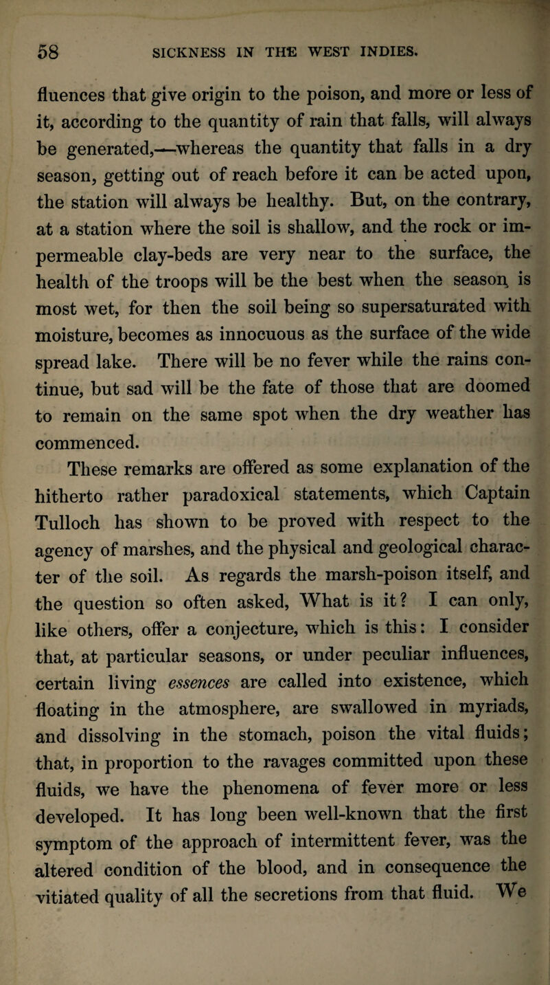 fluences that give origin to the poison, and more or less of it, according to the quantity of rain that falls, will always be generated,—whereas the quantity that falls in a dry season, getting out of reach before it can be acted upon, the station will always be healthy. But, on the contrary, at a station where the soil is shallow, and the rock or im¬ permeable clay-beds are very near to the surface, the health of the troops will be the best when the season is most wet, for then the soil being so supersaturated with moisture, becomes as innocuous as the surface of the wide spread lake. There will be no fever while the rains con¬ tinue, but sad will be the fate of those that are doomed to remain on the same spot when the dry weather has commenced. These remarks are offered as some explanation of the hitherto rather paradoxical statements, which Captain Tulloch has shown to be proved with respect to the agency of marshes, and the physical and geological charac¬ ter of the soil. As regards the marsh-poison itself, and the question so often asked, What is it? I can only, like others, offer a conjecture, which is this: I consider that, at particular seasons, or under peculiar inAuences, certain living essences are called into existence, which Aoating in the atmosphere, are swallowed in myriads, and dissolving in the stomach, poison the vital Auids; that, in proportion to the ravages committed upon these Auids, we have the phenomena of fever more or less developed. It has long been well-known that the Arst symptom of the approach of intermittent fever, was the altered condition of the blood, and in consequence the vitiated quality of all the secretions from that Auid. We