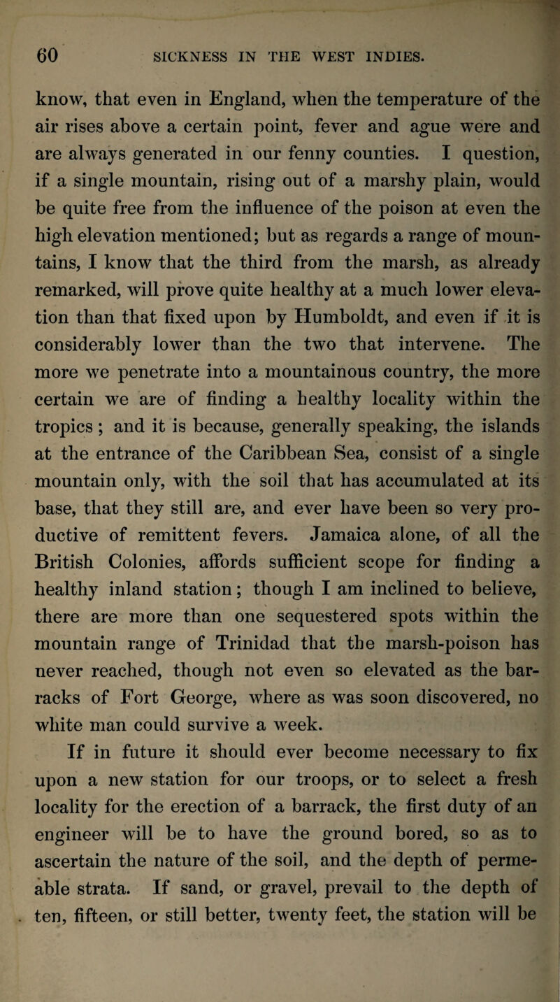 know, that even in England, when the temperature of the air rises above a certain point, fever and ague were and are always generated in our fenny counties. I question, if a single mountain, rising out of a marshy plain, would be quite free from the influence of the poison at even the high elevation mentioned; but as regards a range of moun¬ tains, I know that the third from the marsh, as already remarked, will prove quite healthy at a much lower eleva¬ tion than that fixed upon by Humboldt, and even if it is considerably lower than the two that intervene. The more we penetrate into a mountainous country, the more certain we are of finding a healthy locality within the tropics; and it is because, generally speaking, the islands at the entrance of the Caribbean Sea, consist of a single mountain only, with the soil that has accumulated at its base, that they still are, and ever have been so very pro¬ ductive of remittent fevers. Jamaica alone, of all the British Colonies, affords sufficient scope for finding a healthy inland station; though I am inclined to believe, there are more than one sequestered spots within the mountain range of Trinidad that the marsh-poison has never reached, though not even so elevated as the bar¬ racks of Fort George, where as was soon discovered, no white man could survive a week. If in future it should ever become necessary to fix upon a new station for our troops, or to select a fresh locality for the erection of a barrack, the first duty of an engineer will be to have the ground bored, so as to ascertain the nature of the soil, and the depth of perme¬ able strata. If sand, or gravel, prevail to the depth of ten, fifteen, or still better, twenty feet, the station will be