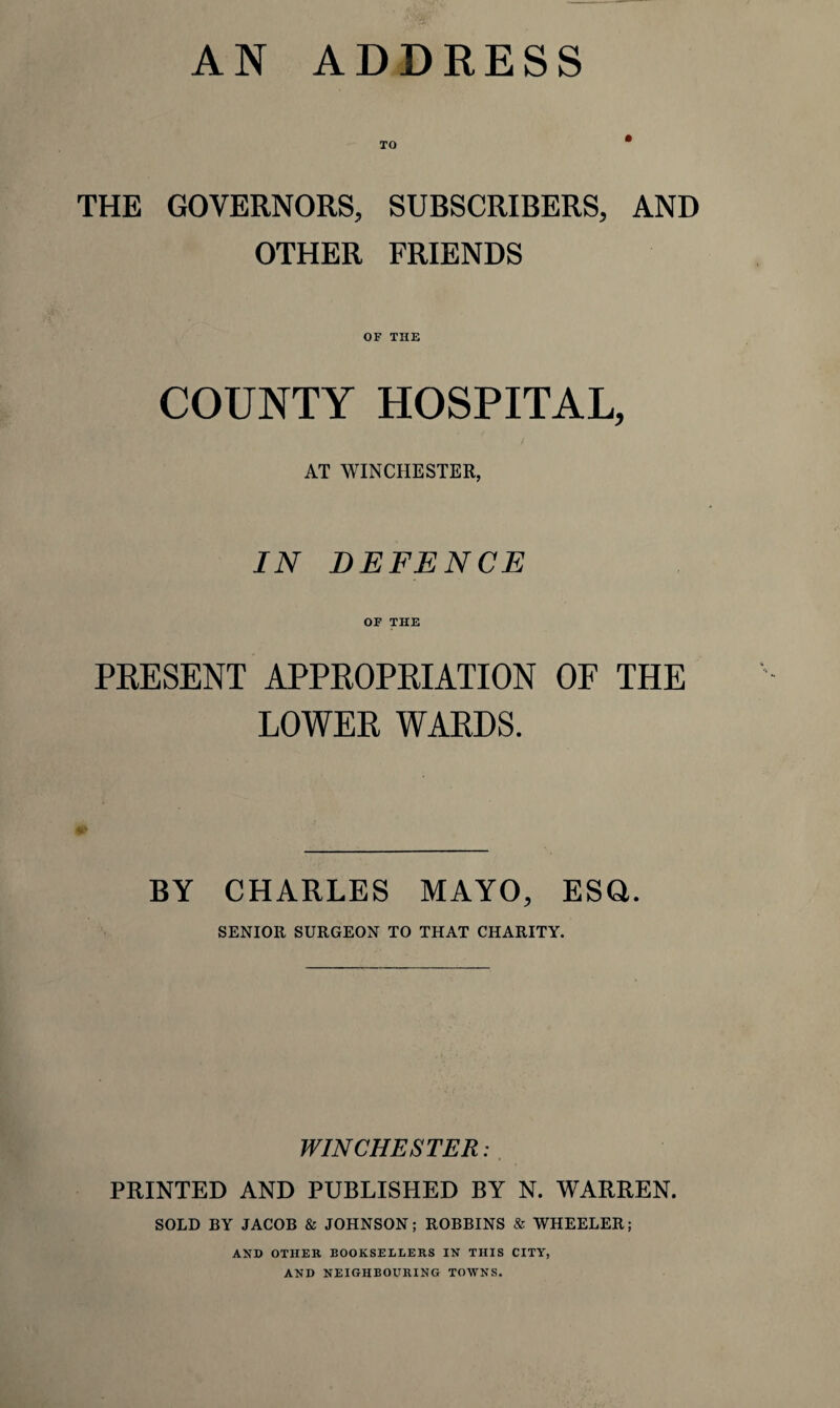 TO THE GOVERNORS, SUBSCRIBERS, AND OTHER FRIENDS OF THE COUNTY HOSPITAL, AT WINCHESTER, IN DEFENCE OF THE PRESENT APPROPRIATION OF THE LOWER WARDS. BY CHARLES MAYO, ESQ. SENIOR SURGEON TO THAT CHARITY. WINCHESTER: PRINTED AND PUBLISHED BY N. WARREN. SOLD BY JACOB & JOHNSON; ROBBINS & WHEELER; AND OTHER BOOKSELLERS IN THIS CITY, AND NEIGHBOURING TOWNS.