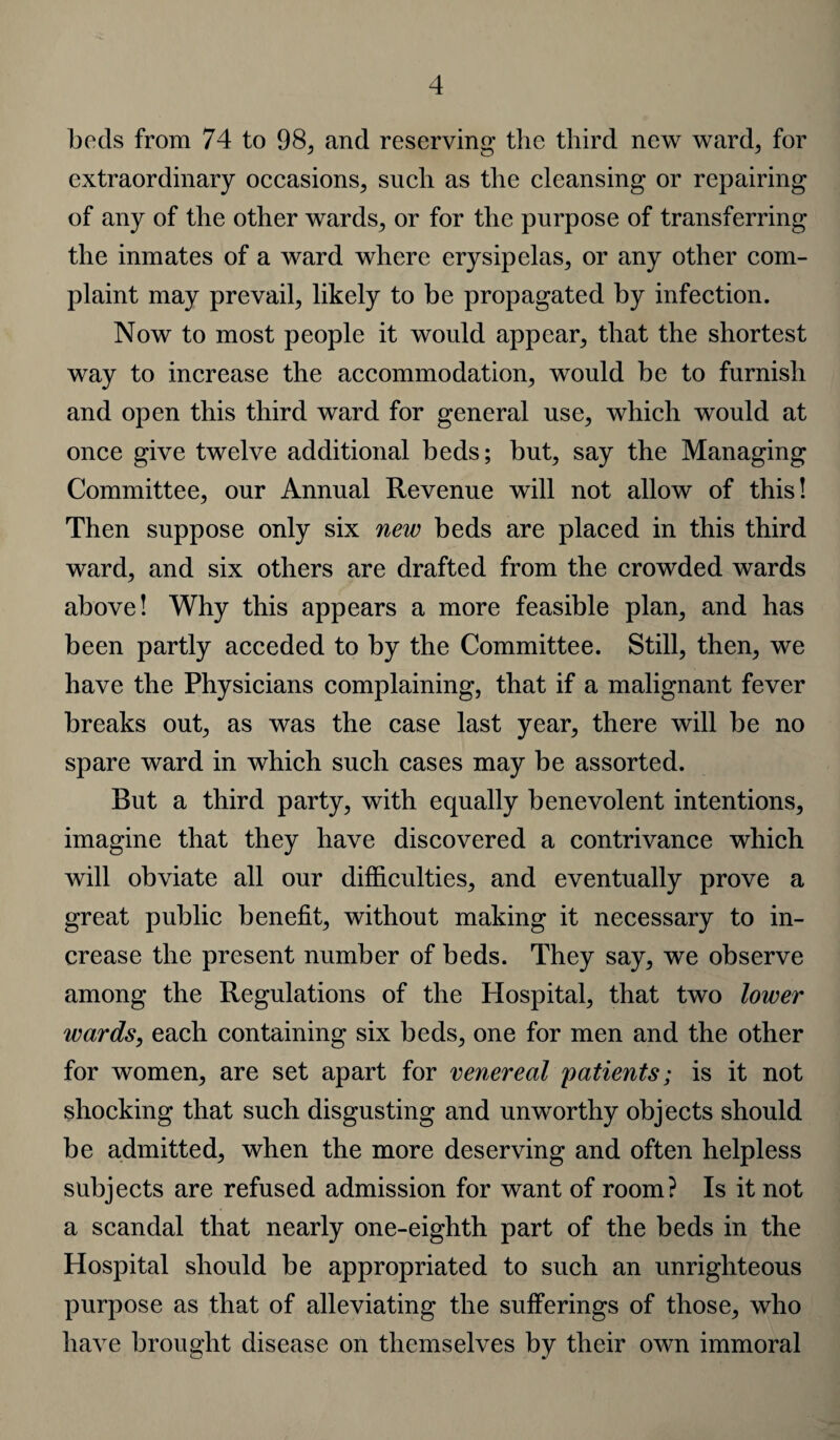 beds from 74 to 98, and reserving the third new ward, for extraordinary occasions, such as the cleansing or repairing of any of the other wards, or for the purpose of transferring the inmates of a ward where erysipelas, or any other com¬ plaint may prevail, likely to be propagated by infection. Now to most people it would appear, that the shortest way to increase the accommodation, would be to furnish and open this third ward for general use, which would at once give twelve additional beds; but, say the Managing Committee, our Annual Revenue will not allow of this! Then suppose only six new beds are placed in this third ward, and six others are drafted from the crowded wards above! Why this appears a more feasible plan, and has been partly acceded to by the Committee. Still, then, we have the Physicians complaining, that if a malignant fever breaks out, as was the case last year, there will be no spare ward in which such cases may be assorted. But a third party, with equally benevolent intentions, imagine that they have discovered a contrivance which will obviate all our difficulties, and eventually prove a great public benefit, without making it necessary to in¬ crease the present number of beds. They say, we observe among the Regulations of the Hospital, that two lower wards, each containing six beds, one for men and the other for women, are set apart for venereal patients; is it not shocking that such disgusting and unworthy objects should be admitted, when the more deserving and often helpless subjects are refused admission for want of room? Is it not a scandal that nearly one-eighth part of the beds in the Hospital should be appropriated to such an unrighteous purpose as that of alleviating the sufferings of those, who have brought disease on themselves by their own immoral