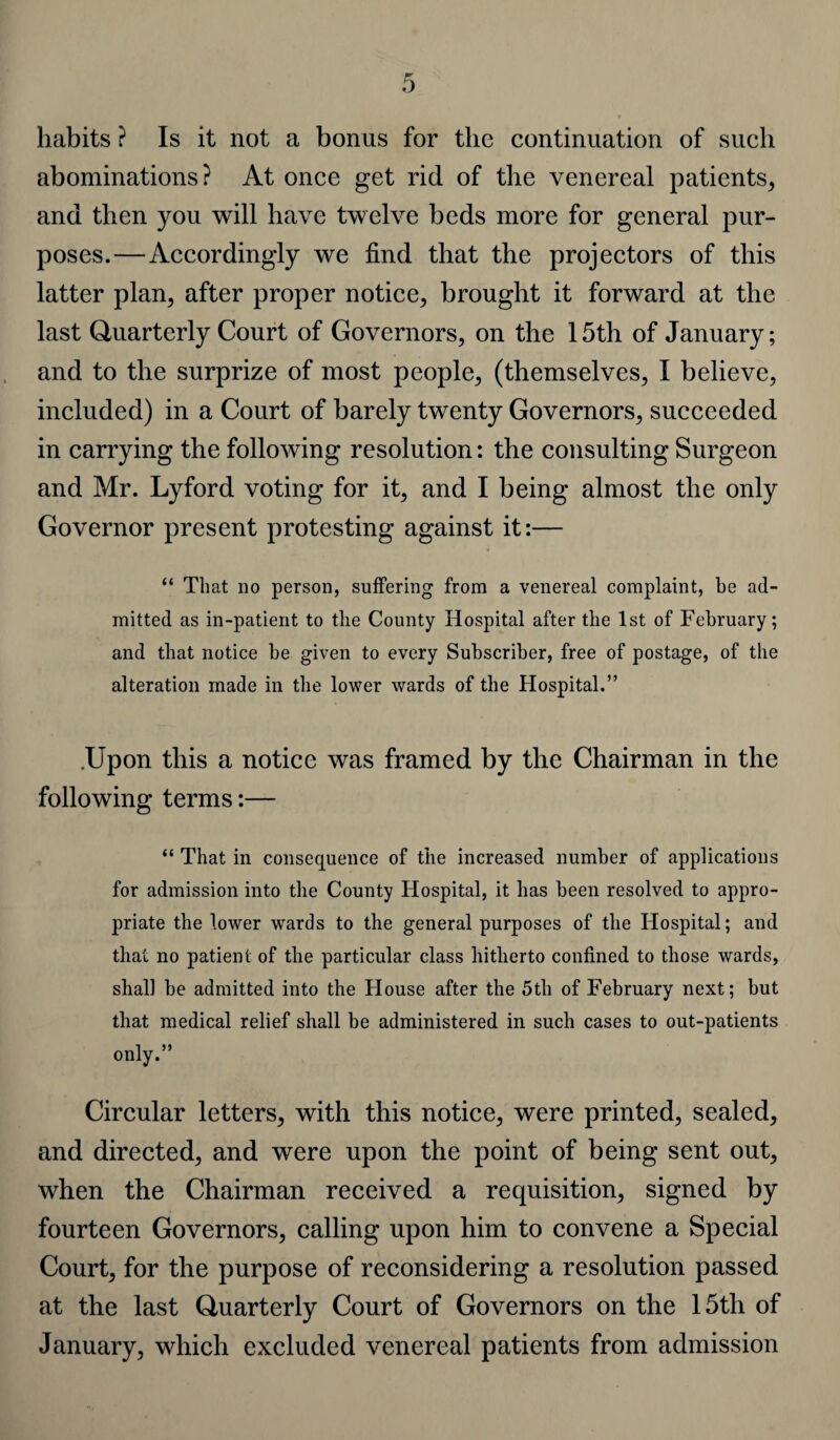 habits ? Is it not a bonus for the continuation of such abominations? At once get rid of the venereal patients, and then you will have twelve beds more for general pur¬ poses.—Accordingly we find that the projectors of this latter plan, after proper notice, brought it forward at the last Quarterly Court of Governors, on the 15th of January; and to the surprize of most people, (themselves, I believe, included) in a Court of barely twenty Governors, succeeded in carrying the following resolution: the consulting Surgeon and Mr. Lyford voting for it, and I being almost the only Governor present protesting against it:— “ That no person, suffering from a venereal complaint, he ad¬ mitted as in-patient to the County Hospital after the 1st of February; and that notice be given to every Subscriber, free of postage, of the alteration made in the lower wards of the Hospital.” .Upon this a notice was framed by the Chairman in the following terms:— “ That in consequence of the increased number of applications for admission into the County Hospital, it has been resolved to appro¬ priate the lower wards to the general purposes of the Hospital; and that no patient of the particular class hitherto confined to those wards, shall be admitted into the House after the 5th of February next; but that medical relief shall be administered in such cases to out-patients only.” Circular letters, with this notice, were printed, sealed, and directed, and were upon the point of being sent out, when the Chairman received a requisition, signed by fourteen Governors, calling upon him to convene a Special Court, for the purpose of reconsidering a resolution passed at the last Quarterly Court of Governors on the 15th of January, which excluded venereal patients from admission