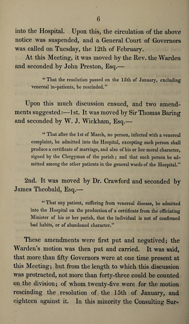 into the Hospital. Upon this, the circulation of the above notice was suspended, and a General Court of Governors was called on Tuesday, the 12th of February. At this Meeting, it was moved by the Rev. the Warden and seconded by John Preston, Esq.— “That the resolution passed on the 15th of January, excluding venereal in-patients, be rescinded.” Upon this much discussion ensued, and two amend¬ ments suggested:—1st. It was moved by Sir Thomas Raring and seconded by W. J. Wickham, Esq.— “ That after the 1st of March, no person, infected with a venereal complaint, he admitted into the Hospital, excepting such person shall produce a certificate of marriage, and also of his or her moral character, signed by the Clergyman of the parish; and that such person be ad¬ mitted among the other patients in the general wards of the Hospital.” 2nd. It was moved by Dr. Crawford and seconded by James Theobald, Esq.— “ That any patient, suffering from venereal disease, be admitted into the Hospital on the production of a certificate from the officiating Minister of his or her parish, that the individual is not of confirmed bad habits, or of abandoned character.” These amendments were first put and negatived; the Warden’s motion was then put and carried. It was said, that more than fifty Governors were at one time present at this Meeting; but from the length to which this discussion was protracted, not more than forty-three could be counted on the division; of whom twenty-five were for the motion rescinding the resolution of the 15th of January, and eighteen against it. In this minority the Consulting Sur-