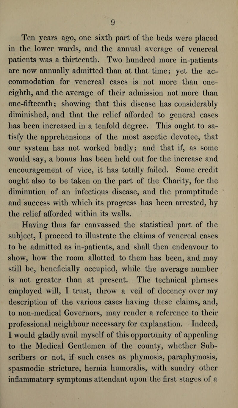 Ten years ago, one sixth part of the beds were placed in the lower wards, and the annual average of venereal patients was a thirteenth. Two hundred more in-patients are now annually admitted than at that time; yet the ac¬ commodation for venereal cases is not more than one- eighth, and the average of their admission not more than one-fifteenth; showing that this disease has considerably diminished, and that the relief afforded to general cases has been increased in a tenfold degree. This ought to sa¬ tisfy the apprehensions of the most ascetic devotee, that our system has not worked badly; and that if, as some would say, a bonus has been held out for the increase and encouragement of vice, it has totally failed. Some credit ought also to be taken on the part of the Charity, for the diminution of an infectious disease, and the promptitude and success with which its progress has been arrested, by the relief afforded within its walls. Having thus far canvassed the statistical part of the subject, I proceed to illustrate the claims of venereal cases to be admitted as in-patients, and shall then endeavour to show, how the room allotted to them has been, and may still be, beneficially occupied, while the average number is not greater than at present. The technical phrases employed will, I trust, throw a veil of decency over my description of the various cases having these claims, and, to non-medical Governors, may render a reference to their professional neighbour necessary for explanation. Indeed, I would gladly avail myself of this opportunity of appealing to the Medical Gentlemen of the county, whether Sub¬ scribers or not, if such cases as phymosis, paraphymosis, spasmodic stricture, hernia humoralis, with sundry other inflammatory symptoms attendant upon the first stages of a