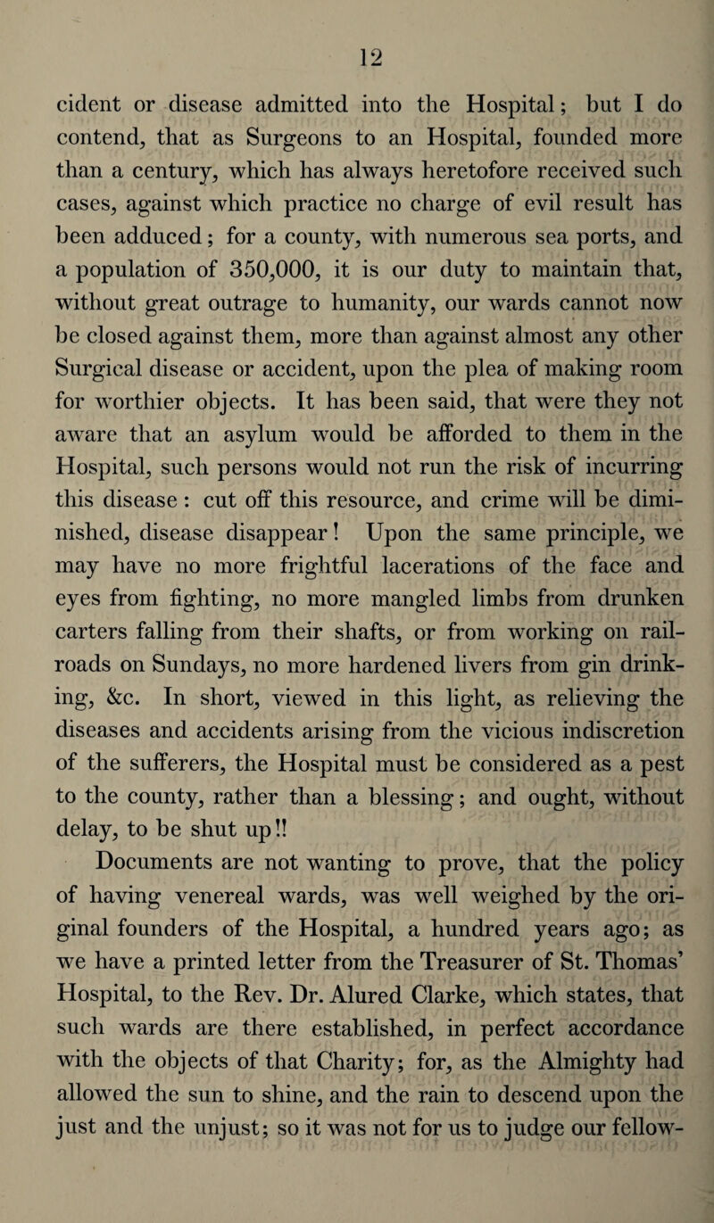 cident or disease admitted into the Hospital; but I do contend^, that as Surgeons to an Hospital; founded more than a century; which has always heretofore received such cases; against which practice no charge of evil result has been adduced; for a county; with numerous sea ports; and a population of 350;000, it is our duty to maintain that; without great outrage to humanity, our wards cannot now be closed against them; more than against almost any other Surgical disease or accident; upon the plea of making room for worthier objects. It has been said; that were they not aware that an asylum would be afforded to them in the Hospital; such persons would not run the risk of incurring this disease : cut off this resource, and crime will be dimi¬ nished, disease disappear! Upon the same principle, we may have no more frightful lacerations of the face and eyes from fighting, no more mangled limbs from drunken carters falling from their shafts, or from working on rail¬ roads on Sundays, no more hardened livers from gin drink¬ ing, &c. In short, viewed in this light, as relieving the diseases and accidents arising from the vicious indiscretion of the sufferers, the Hospital must be considered as a pest to the county, rather than a blessing; and ought, without delay, to be shut up!! Documents are not wanting to prove, that the policy of having venereal wards, was well weighed by the ori¬ ginal founders of the Hospital, a hundred years ago; as we have a printed letter from the Treasurer of St. Thomas’ Hospital, to the Rev. Dr. Alured Clarke, which states, that such wards are there established, in perfect accordance with the objects of that Charity; for, as the Almighty had allowed the sun to shine, and the rain to descend upon the just and the unjust; so it was not for us to judge our fellow-
