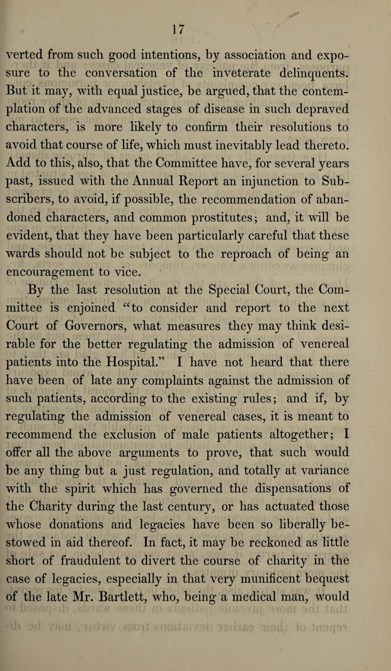 verted from such good intentions, by association and expo¬ sure to the conversation of the inveterate delinquents. But it may, with equal justice, be argued, that the contem¬ plation of the advanced stages of disease in such depraved characters, is more likely to confirm their resolutions to avoid that course of life, which must inevitably lead thereto. Add to this, also, that the Committee have, for several years past, issued with the Annual Report an injunction to Sub¬ scribers, to avoid, if possible, the recommendation of aban¬ doned characters, and common prostitutes; and, it will be evident, that they have been particularly careful that these wards should not be subject to the reproach of being an encouragement to vice. By the last resolution at the Special Court, the Com¬ mittee is enjoined “to consider and report to the next Court of Governors, what measures they may think desi¬ rable for the better regulating; the admission of venereal patients into the Hospital.” I have not heard that there have been of late any complaints against the admission of such patients, according to the existing rules; and if, by regulating the admission of venereal cases, it is meant to recommend the exclusion of male patients altogether; I offer all the above arguments to prove, that such would be any thing but a just regulation, and totally at variance with the spirit which has governed the dispensations of the Charity during the last century, or has actuated those whose donations and legacies have been so liberally be¬ stowed in aid thereof. In fact, it may be reckoned as little short of fraudulent to divert the course of charity in the case of legacies, especially in that very munificent bequest of the late Mr. Bartlett, who, being a medical man, would
