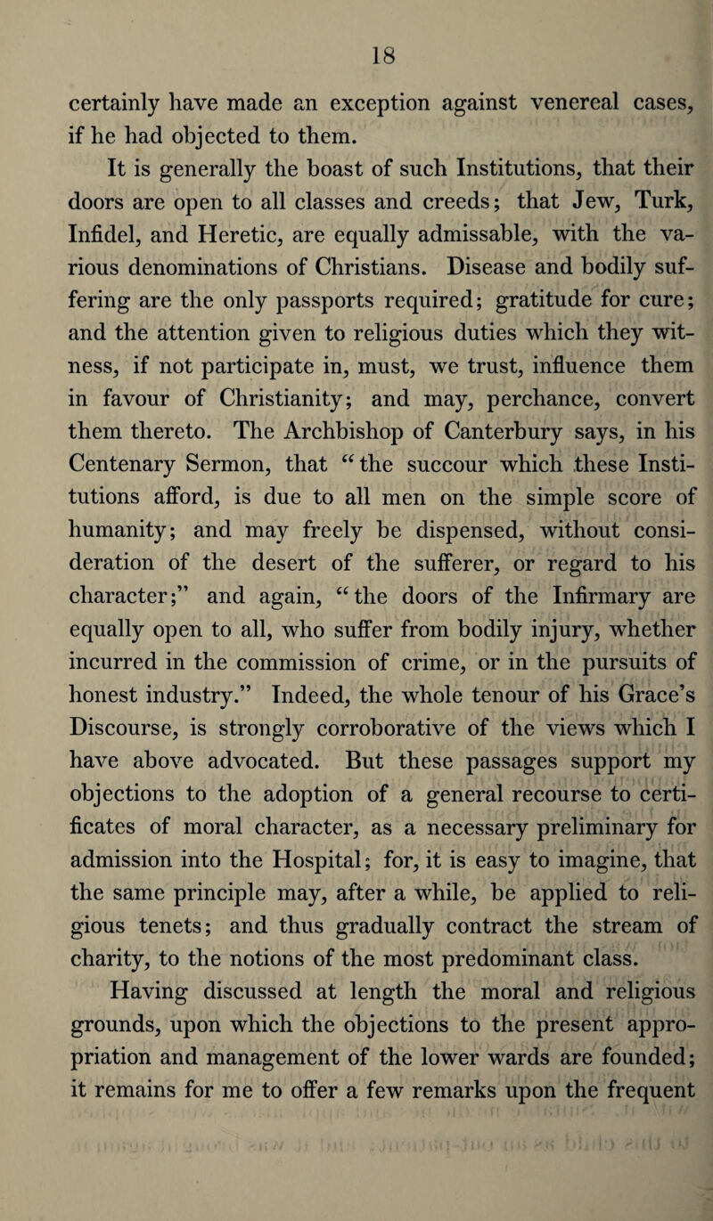 certainly have made an exception against venereal cases, if he had objected to them. It is generally the boast of such Institutions, that their doors are open to all classes and creeds; that Jew, Turk, Infidel, and Heretic, are equally admissable, with the va¬ rious denominations of Christians. Disease and bodily suf¬ fering are the only passports required; gratitude for cure; and the attention given to religious duties which they wit¬ ness, if not participate in, must, we trust, influence them in favour of Christianity; and may, perchance, convert them thereto. The Archbishop of Canterbury says, in his Centenary Sermon, that “the succour which these Insti¬ tutions afford, is due to all men on the simple score of humanity; and may freely be dispensed, without consi¬ deration of the desert of the sufferer, or regard to his character;” and again, “the doors of the Infirmary are equally open to all, who suffer from bodily injury, whether incurred in the commission of crime, or in the pursuits of honest industry.” Indeed, the whole tenour of his Grace’s Discourse, is strongly corroborative of the views which I have above advocated. But these passages support my objections to the adoption of a general recourse to certi¬ ficates of moral character, as a necessary preliminary for admission into the Hospital; for, it is easy to imagine, that the same principle may, after a while, be applied to reli¬ gious tenets; and thus gradually contract the stream of charity, to the notions of the most predominant class. Having discussed at length the moral and religious grounds, upon which the objections to the present appro¬ priation and management of the lower wards are founded; it remains for me to offer a few remarks upon the frequent