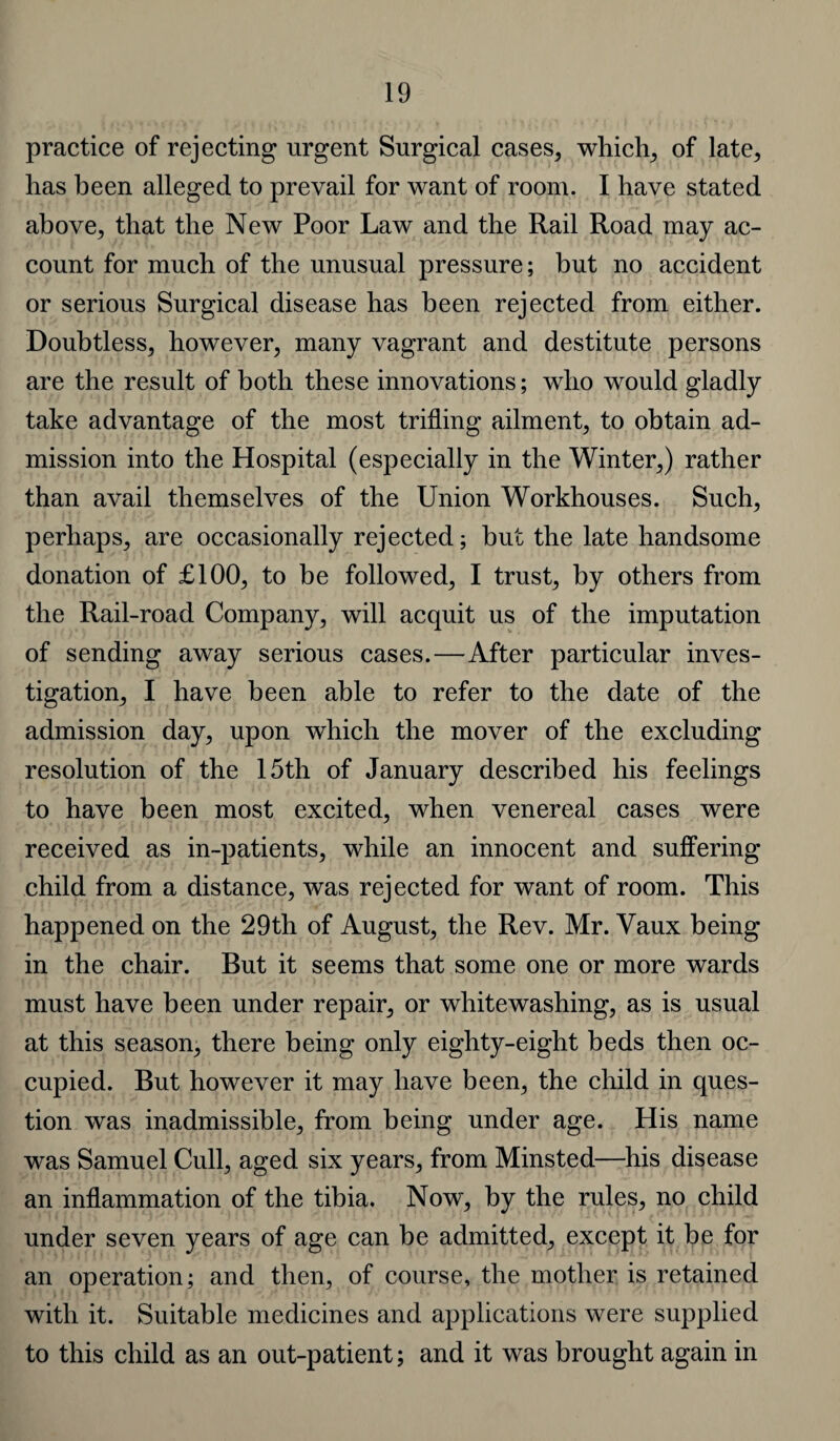 practice of rejecting urgent Surgical cases, which, of late, has been alleged to prevail for want of room. I have stated above, that the New Poor Law and the Rail Road may ac¬ count for much of the unusual pressure; but no accident or serious Surgical disease has been rejected from either. Doubtless, however, many vagrant and destitute persons are the result of both these innovations; who would gladly take advantage of the most trifling ailment, to obtain ad¬ mission into the Hospital (especially in the Winter,) rather than avail themselves of the Union Workhouses. Such, perhaps, are occasionally rejected; but the late handsome donation of £100, to be followed, I trust, by others from the Rail-road Company, will acquit us of the imputation of sending away serious cases.—After particular inves¬ tigation, I have been able to refer to the date of the admission day, upon which the mover of the excluding resolution of the 15th of January described his feelings to have been most excited, when venereal cases were received as in-patients, while an innocent and suffering child from a distance, was rejected for want of room. This happened on the 29th of August, the Rev. Mr. Vaux being in the chair. But it seems that some one or more wards must have been under repair, or whitewashing, as is usual at this season, there being only eighty-eight beds then oc¬ cupied. But however it may have been, the child in ques¬ tion was inadmissible, from being under age. His name was Samuel Cull, aged six years, from Minsted—his disease an inflammation of the tibia. Now, by the rules, no child under seven years of age can be admitted, except it be for an operation; and then, of course, the mother is retained with it. Suitable medicines and applications were supplied to this child as an out-patient; and it was brought again in