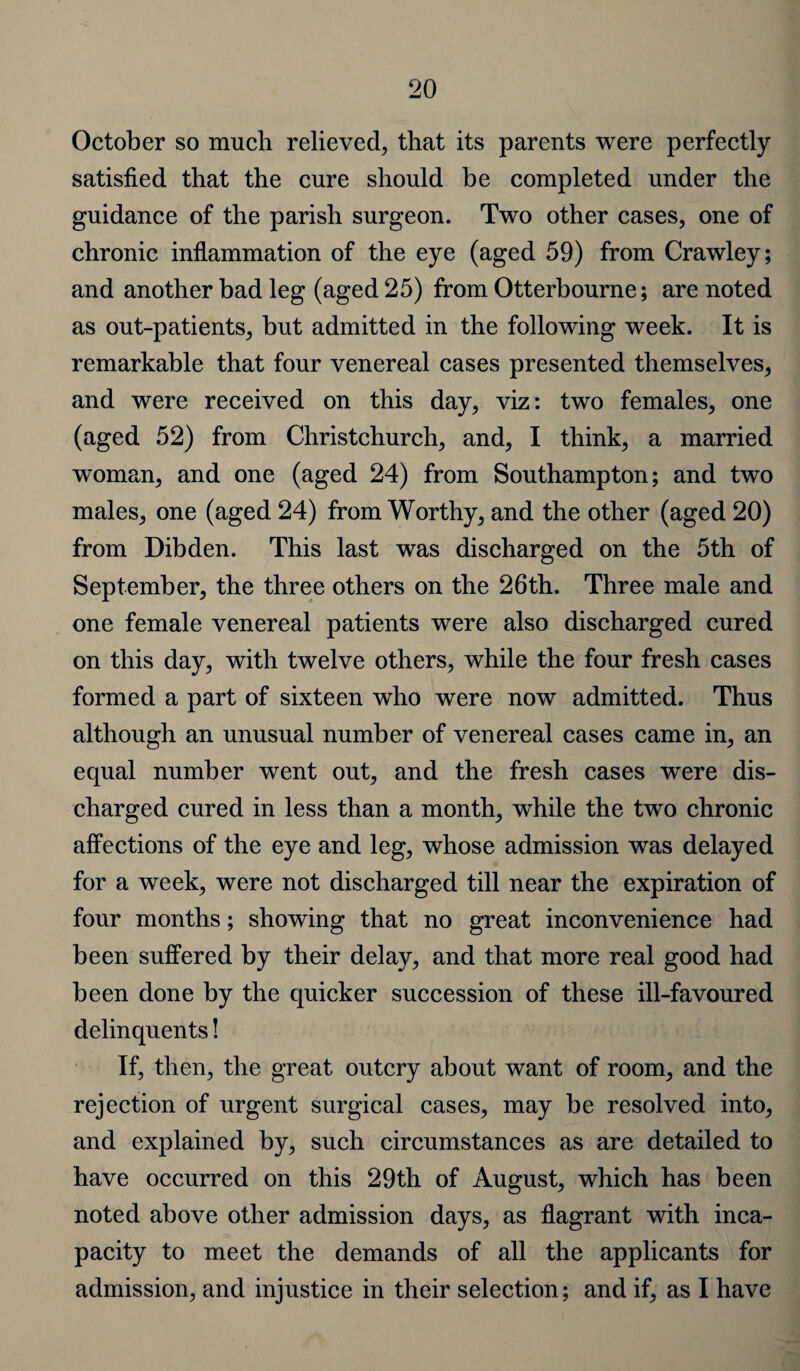 October so much relieved, that its parents were perfectly satisfied that the cure should be completed under the guidance of the parish surgeon. Two other cases, one of chronic inflammation of the eye (aged 59) from Crawley; and another bad leg (aged 25) from Otterbourne; are noted as out-patients, but admitted in the following week. It is remarkable that four venereal cases presented themselves, and were received on this day, viz: two females, one (aged 52) from Christchurch, and, I think, a married woman, and one (aged 24) from Southampton; and two males, one (aged 24) from Worthy, and the other (aged 20) from Dibden. This last was discharged on the 5th of September, the three others on the 26th. Three male and one female venereal patients were also discharged cured on this day, with twelve others, while the four fresh cases formed a part of sixteen who were now admitted. Thus although an unusual number of venereal cases came in, an equal number went out, and the fresh cases were dis¬ charged cured in less than a month, while the two chronic affections of the eye and leg, whose admission was delayed for a week, were not discharged till near the expiration of four months; showing that no great inconvenience had been suffered by their delay, and that more real good had been done by the quicker succession of these ill-favoured delinquents! If, then, the great outcry about want of room, and the rejection of urgent surgical cases, may be resolved into, and explained by, such circumstances as are detailed to have occurred on this 29th of August, which has been noted above other admission days, as flagrant with inca¬ pacity to meet the demands of all the applicants for admission, and injustice in their selection; and if, as I have