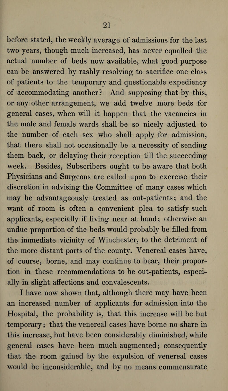 before stated, the weekly average of admissions for the last two years, though much increased, has never equalled the actual number of beds now available, what good purpose can be answered by rashly resolving to sacrifice one class of patients to the temporary and questionable expediency of accommodating another? And supposing that by this, or any other arrangement, we add twelve more beds for general cases, when will it happen that the vacancies in the male and female wards shall be so nicely adjusted to the number of each sex who shall apply for admission, that there shall not occasionally be a necessity of sending them back, or delaying their reception till the succeeding week. Besides, Subscribers ought to be aware that both Physicians and Surgeons are called upon to exercise their discretion in advising the Committee of many cases which may be advantageously treated as out-patients; and the want of room is often a convenient plea to satisfy such applicants, especially if living near at hand; otherwise an undue proportion of the beds would probably be filled from the immediate vicinity of Winchester, to the detriment of the more distant parts of the county. Venereal cases have, of course, borne, and may continue to bear, their propor¬ tion in these recommendations to be out-patients, especi¬ ally in slight affections and convalescents. I have now shown that, although there may have been an increased number of applicants for admission into the Hospital, the probability is, that this increase will be but temporary; that the venereal cases have borne no share in this increase, but have been considerably diminished, while general cases have been much augmented; consequently that the room gained by the expulsion of venereal cases would be inconsiderable, and by no means commensurate