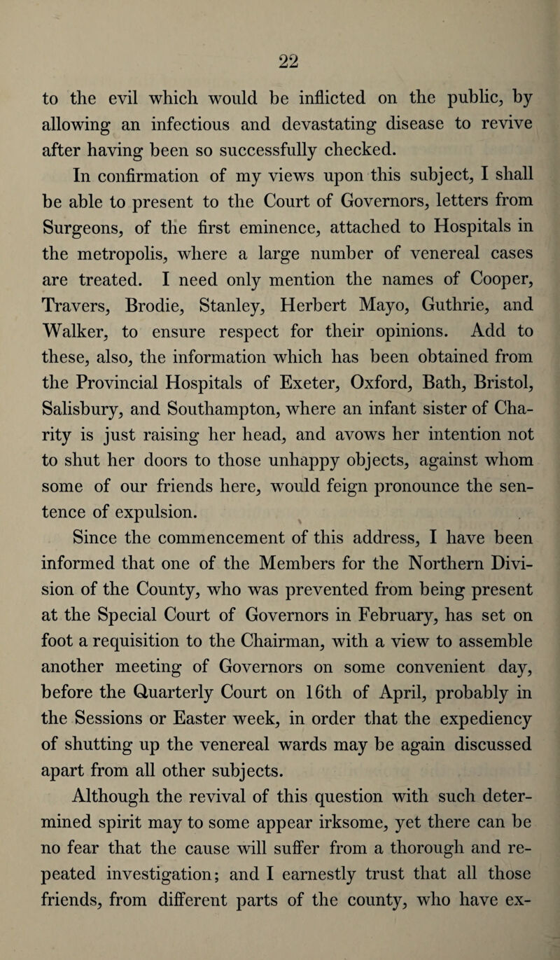 to the evil which would be inflicted on the public, by- allowing an infectious and devastating disease to revive after having been so successfully checked. In confirmation of my views upon this subject, I shall be able to present to the Court of Governors, letters from Surgeons, of the first eminence, attached to Hospitals in the metropolis, where a large number of venereal cases are treated. I need only mention the names of Cooper, Travers, Brodie, Stanley, Herbert Mayo, Guthrie, and Walker, to ensure respect for their opinions. Add to these, also, the information which has been obtained from the Provincial Hospitals of Exeter, Oxford, Bath, Bristol, Salisbury, and Southampton, where an infant sister of Cha¬ rity is just raising her head, and avows her intention not to shut her doors to those unhappy objects, against whom some of our friends here, would feign pronounce the sen¬ tence of expulsion. Since the commencement of this address, I have been informed that one of the Members for the Northern Divi¬ sion of the County, who was prevented from being present at the Special Court of Governors in February, has set on foot a requisition to the Chairman, with a view to assemble another meeting of Governors on some convenient day, before the Quarterly Court on 16th of April, probably in the Sessions or Easter week, in order that the expediency of shutting up the venereal wards may be again discussed apart from all other subjects. Although the revival of this question with such deter¬ mined spirit may to some appear irksome, yet there can be no fear that the cause will suffer from a thorough and re¬ peated investigation; and I earnestly trust that all those friends, from different parts of the county, who have ex-