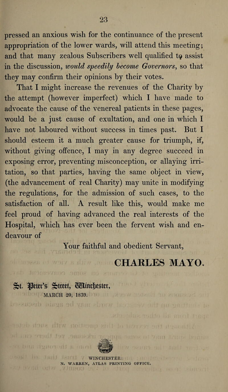 pressed an anxious wish for the continuance of the present appropriation of the lower wards, will attend this meeting; and that many zealous Subscribers well qualified t<? assist in the discussion, would speedily become Governors, so that they may confirm their opinions by their votes. That I might increase the revenues of the Charity by the attempt (however imperfect) which I have made to advocate the cause of the venereal patients in these pages, would be a just cause of exultation, and one in which I have not laboured without success in times past. But I should esteem it a much greater cause for triumph, if, without giving offence, I may in any degree succeed in exposing error, preventing misconception, or allaying irri¬ tation, so that parties, having the same object in view, (the advancement of real Charity) may unite in modifying the regulations, for the admission of such cases, to the satisfaction of all. A result like this, would make me feel proud of having advanced the real interests of the Hospital, which has ever been the fervent wish and en¬ deavour of Your faithful and obedient Servant, CHARLES MAYO* §bt. Sbtwtt, Mtncfitsfer, MARCH 20, 1839. WINCHESTER: N» WARREN, ATLAS PRINTING OFFICE.