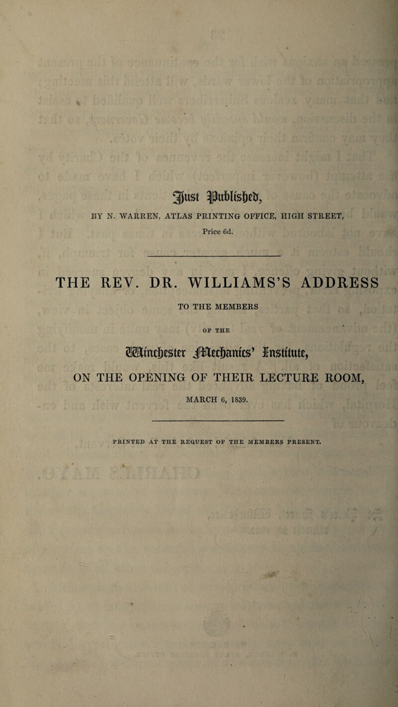 3(ust BY N. WARREN, ATLAS PRINTING OFFICE, HIGH STREET, Price 6d. THE REV. DR. WILLIAMS’S ADDRESS TO THE MEMBERS OP THE OTmcfiester jfttafiamcs’ Institute, ON THE OPENING OF THEIR LECTURE ROOM, MARCH 6, 1839. PRINTED AT THE REQUEST OP THE MEMBERS PRESENT.