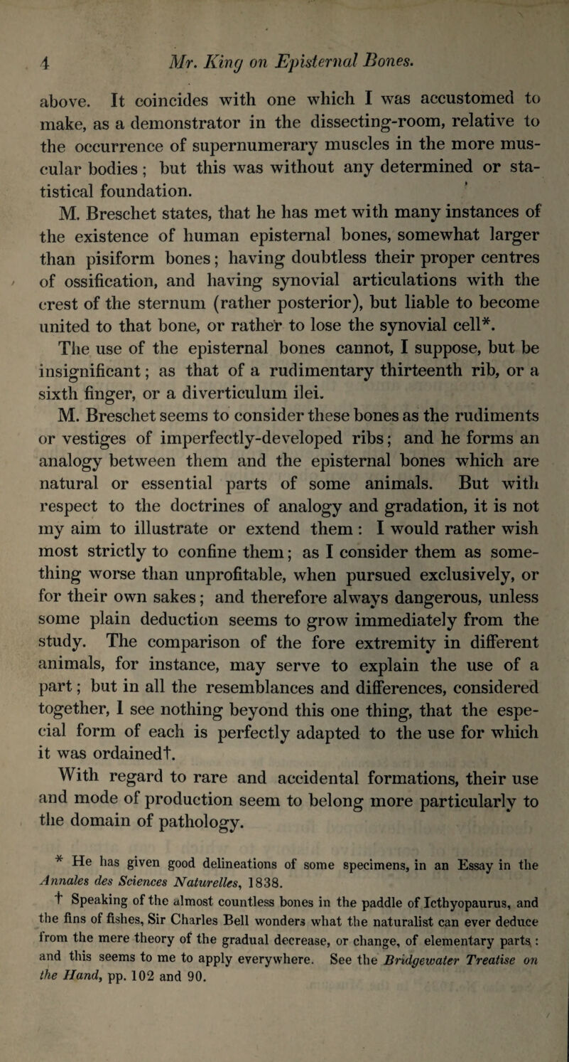 above. It coincides with one which I was accustomed to make, as a demonstrator in the dissecting-room, relative to the occurrence of supernumerary muscles in the more mus¬ cular bodies; but this was without any determined or sta¬ tistical foundation. M. Breschet states, that he has met with many instances of the existence of human episternal bones, somewhat larger than pisiform bones; having doubtless their proper centres of ossification, and having synovial articulations with the crest of the sternum (rather posterior), but liable to become united to that bone, or rather to lose the synovial cell*. The use of the episternal bones cannot, I suppose, but be insignificant; as that of a rudimentary thirteenth rib, or a sixth finger, or a diverticulum ilei. M. Breschet seems to consider these bones as the rudiments or vestiges of imperfectly-developed ribs; and he forms an analogy between them and the episternal bones which are natural or essential parts of some animals. But with respect to the doctrines of analogy and gradation, it is not my aim to illustrate or extend them : I would rather wish most strictly to confine them; as I consider them as some¬ thing worse than unprofitable, when pursued exclusively, or for their own sakes; and therefore always dangerous, unless some plain deduction seems to grow immediately from the study. The comparison of the fore extremity in different animals, for instance, may serve to explain the use of a part; but in all the resemblances and differences, considered together, 1 see nothing beyond this one thing, that the espe¬ cial form of each is perfectly adapted to the use for which it was ordainedt. With regard to rare and accidental formations, their use and mode of production seem to belong more particularly to the domain of pathology. * He has given good delineations of some specimens, in an Essay in the Annales des Sciences Naturelles, 1838. t Speaking of the almost countless bones in the paddle of Icthyopaurus, and the fins of fishes, Sir Charles Bell wonders what the naturalist can ever deduce irom the mere theory of the gradual decrease, or change, of elementary parts,: and this seems to me to apply everywhere. See the Bridgewater Treatise on the Hand, pp. 102 and 90.