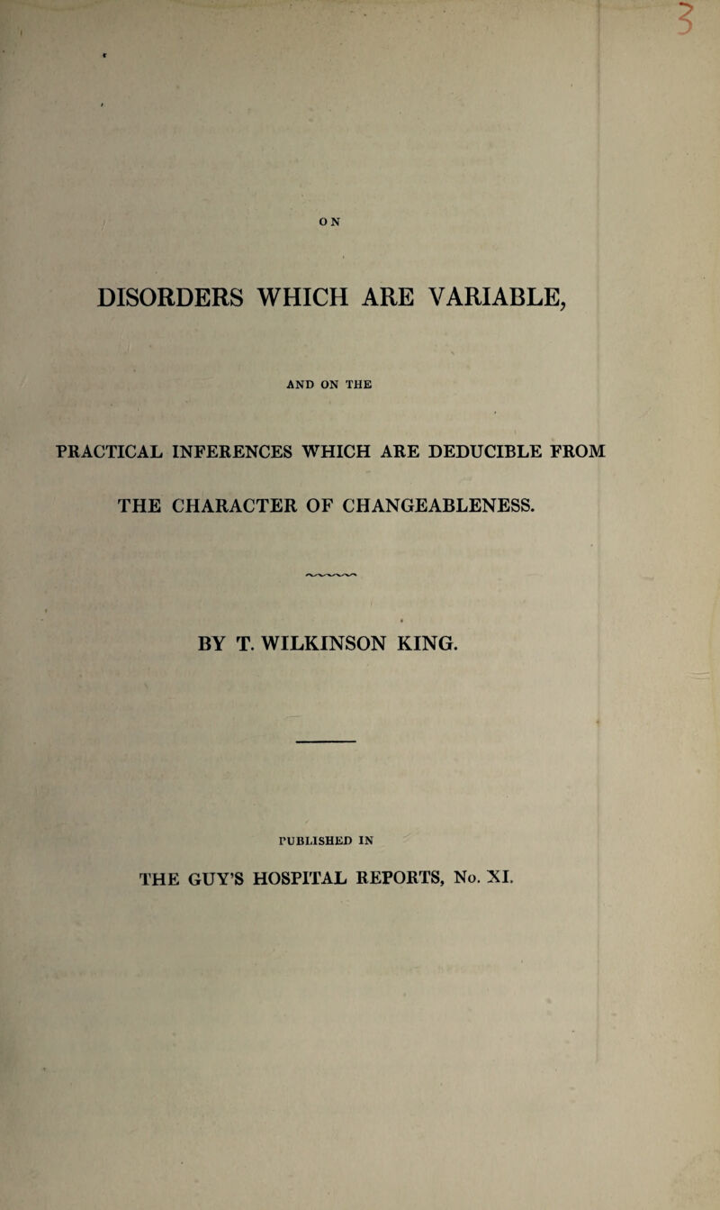 DISORDERS WHICH ARE VARIABLE, AND ON THE PRACTICAL INFERENCES WHICH ARE DEDUCIBLE FROM THE CHARACTER OF CHANGEABLENESS. BY T. WILKINSON KING. rUBLISHED IN THE GUY’S HOSPITAL REPORTS, No. XI.