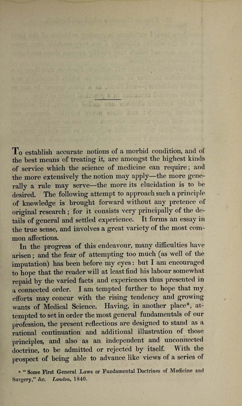 f To establish accurate notions of a morbid condition, and of the best means of treating it, are amongst the highest kinds of service which the science of medicine can require; and the more extensively the notion may apply—the more gene¬ rally a rule may serve—the more its elucidation is to be desired. The following attempt to approach such a principle of knowledge is brought forward without any pretence of original research ; for it consists very principally of the de¬ tails of general and settled experience. It forms an essay in the true sense, and involves a great variety of the most com¬ mon affections. In the progress of this endeavour, many difficulties have arisen; and the fear of attempting too much (as well of the imputation) has been before my eyes: but I am encouraged to hope that the reader will at least find his labour somewhat repaid by the varied facts and experiences thus presented in a connected order. I am tempted further to hope that my efforts may concur with the rising tendency and growing wants of Medical Science. Having, in another place^, at¬ tempted to set in order the most general fundamentals of our profession, the present reflections are designed to stand as a rational continuation and additional illustration of those principles, and also as an independent and unconnected doctrine, to be admitted or rejected by itself. With the prospect of being able to advance like views of a series of *• * “ Some First General Laws or Fundamental Doctrines of Medicine and Surgery,” &c. London^ 1840.