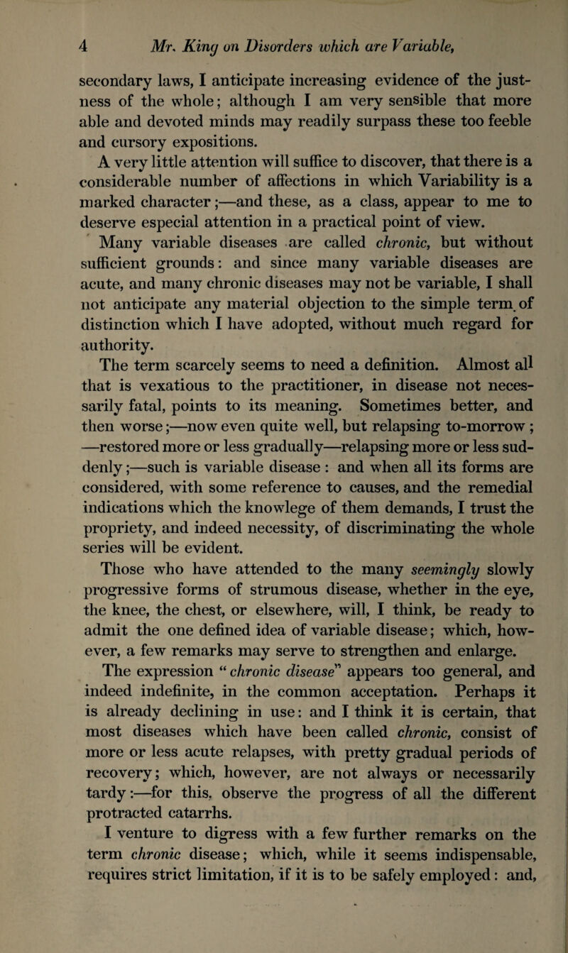 secondary laws, I anticipate increasing evidence of the just¬ ness of the whole; although I am very sensible that more able and devoted minds may readily surpass these too feeble and cursory expositions. A very little attention will suffice to discover, that there is a considerable number of affections in which Variability is a marked character;—and these, as a class, appear to me to deserve especial attention in a practical point of view. Many variable diseases are called chronic, but without sufficient grounds: and since many variable diseases are acute, and many chronic diseases may not be variable, I shall not anticipate any material objection to the simple term of distinction which I have adopted, without much regard for authority. The term scarcely seems to need a definition. Almost all that is vexatious to the practitioner, in disease not neces¬ sarily fatal, points to its meaning. Sometimes better, and then worse;—now even quite well, but relapsing to-morrow ; —restored more or less gradually—relapsing more or less sud¬ denly ;—such is variable disease : and when all its forms are considered, with some reference to causes, and the remedial indications which the knowlege of them demands, I trust the propriety, and indeed necessity, of discriminating the whole series will be evident. Those who have attended to the many seemingly slowly progressive forms of strumous disease, whether in the eye, the knee, the chest, or elsewhere, will, I think, be ready to admit the one defined idea of variable disease; which, how¬ ever, a few remarks may serve to strengthen and enlarge. The expression “chronic disease'' appears too general, and indeed indefinite, in the common acceptation. Perhaps it is already declining in use: and I think it is certain, that most diseases which have been called chronic, consist of more or less acute relapses, with pretty gradual periods of recovery; which, however, are not always or necessarily tardy:—for this, observe the progress of all the different protracted catarrhs. I venture to digress with a few further remarks on the term chronic disease; which, while it seems indispensable, requires strict limitation, if it is to be safely employed: and.