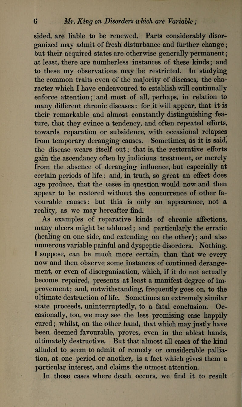 sided, are liable to be renewed. Parts considerably disor¬ ganized may admit of fresh disturbance and further change; but their acquired states are otherwise generally permanent; at least, there are numberless instances of these kinds; and to these my observations may be restricted. In studying the common traits even of the majority of diseases, the cha¬ racter which I have endeavoured to establish will continually enforce attention; and most of all, perhaps, in relation to many different chronic diseases: for it will appear, that it is their remarkable and almost constantly distinguishing fea¬ ture, that they evince a tendency, and often repeated efforts, towards reparation or subsidence, with occasional relapses from temporary deranging causes. Sometimes, as it is said, the disease wears itself out; that is, the restorative efforts gain the ascendancy often by judicious treatment, or merely from the absence of deranging influence, but especially at certain periods of life; and, in truth, so great an effect does age produce, that the cases in question would now and then appear to be restored without the concurrence of other fa¬ vourable causes: but this is only an appearance, not a reality, as we may hereafter find. As examples of reparative kinds of chronic affections, many ulcers might be adduced; and particularly the erratic (healing on one side, and extending on the other); and also numerous variable painful and dyspeptic disorders. Nothing, I suppose, can be much more certain, than that we every now and then observe some instances of continued derange¬ ment, or even of disorganization, which, if it do not actually become repaired, presents at least a manifest degree of im¬ provement ; and, notwithstanding, frequently goes on, to the ultimate destruction of life. Sometimes an extremely similar state proceeds, uninterruptedly, to a fatal conclusion. Oc¬ casionally, too, we may see the less promising case happily cured; whilst, on the other hand, that which may justly have been deemed favourable, proves, even in the ablest hands, ultimately destructive. But that almost all cases of the kind alluded to seem to admit of remedy or considerable pallia¬ tion, at one period or another, is a fact which gives them a particular interest, and claims the utmost attention. In those cases where death occurs, we find it to result
